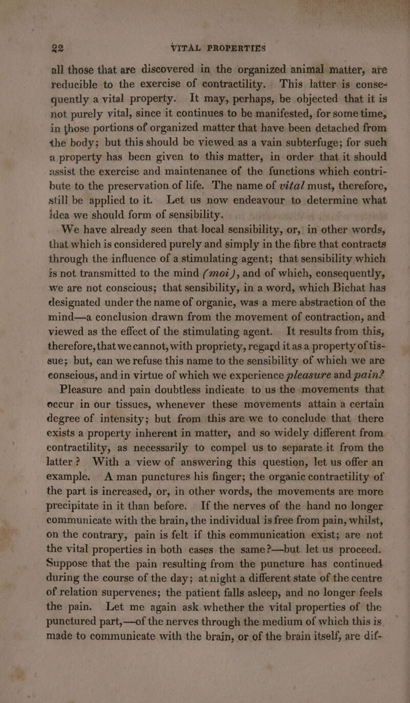 all those that are discovered in the organized animal matter, are reducible to the exercise of contractility. This latter is conse- quently a vital property. It may, perhaps, be objected that it is not purely vital, since it continues.to be manifested, for some time, in those portions of organized matter that have been detached from the body; but this should be viewed as a vain subterfuge; for such a property has been given to this matter, in order that it should assist the exercise and maintenance of the functions which contri- bute to the preservation of life. The name of vita/ must, therefore, still be applied to it. Let us now endeavour to determine what idea we should form of sensibility. We have already seen that local sensibility, or, in other words, that which is considered purely and simply in the fibre that contracts through the influence of a stimulating agent; that sensibility which is not transmitted to the mind (moz), and of which, consequently, we are not conscious; that sensibility, in a word, which Bichat has designated under the name of organic, was a mere abstraction of the viewed as the effect of the stimulating agent. : It results from this, therefore, that we cannot, with propriety, regard it as a property of tis- sue; but, can we refuse this name to the sensibility of which we are conscious, and in virtue of which we experience pleasure and pain? Pleasure and pain doubtless indicate to us the movements that occur in our tissues, whenever these movements attain a certain degree of intensity; but from this are we to conclude that there exists a property inherent in matter, and so widely different from contractility, as necessarily to compel us to separate it from the latter? With a view of answering this question, let us offer an example. A man punctures his finger; the organic contractility of the part is increased, or, in other words, the movements are more precipitate in it than before. If the nerves of the hand no longer communicate with the brain, the individual is free from pain, whilst, on the contrary, pain is felt if this communication exist; are not the vital properties in both cases the same?—but let us proceed. Suppose that the pain resulting from the puncture has continued during the course of the day; at night a different state of the centre of relation supervenes; the patient falls asleep, and no longer feels the pain. Let me again ask whether the vital properties of the punctured part,—of the nerves through the medium of which this is made to communicate with the brain, or of the brain itself, are dif-