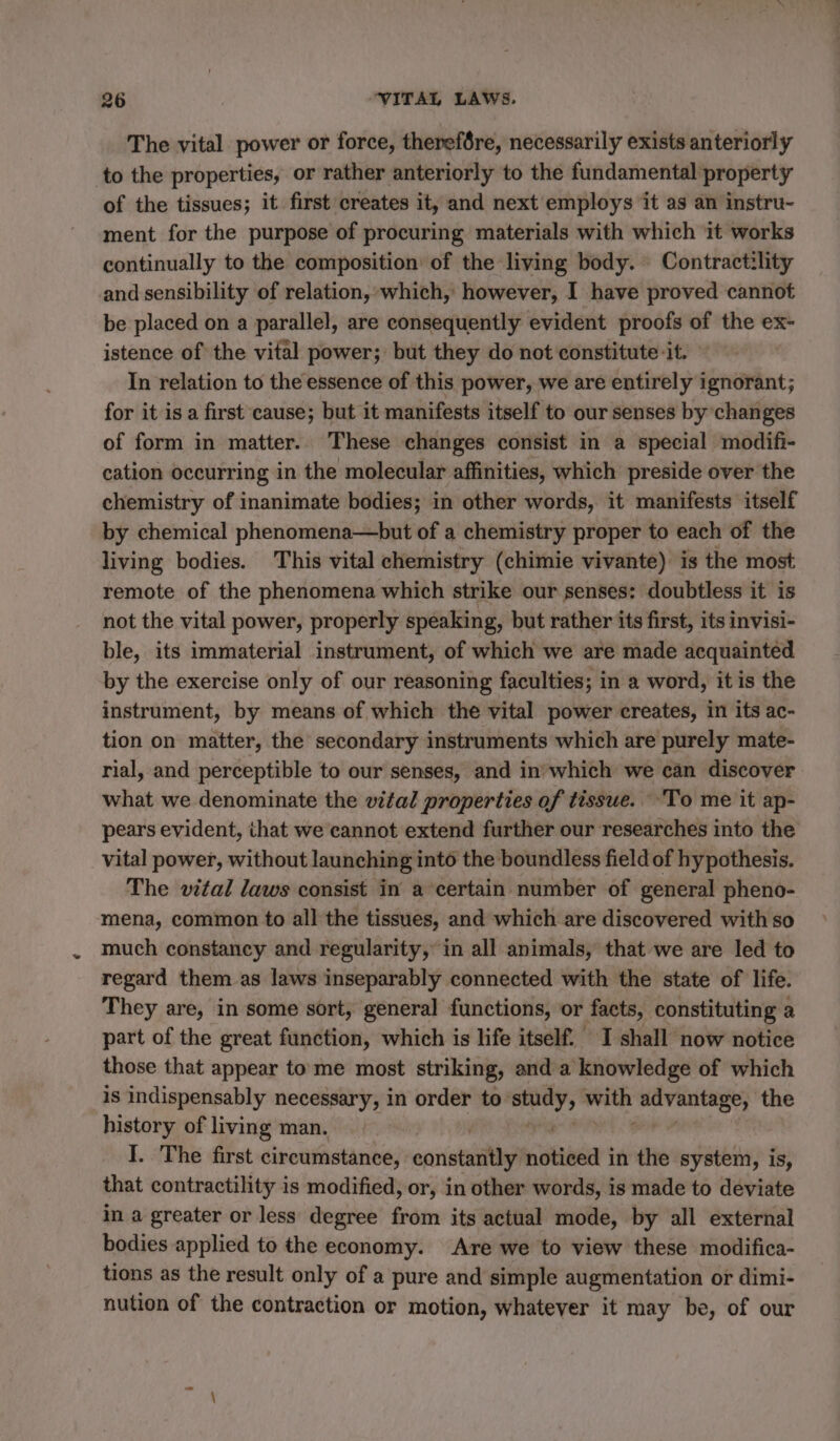 The vital power or force, therefére, necessarily exists anteriorly to the properties, or rather anteriorly to the fundamental property of the tissues; it first creates it, and next employs it as an instru- ment for the purpose of procuring materials with which it works continually to the composition’ of the living body. Contractility and sensibility of relation, which, however, I have proved cannot be placed on a parallel, are consequently evident proofs of the ex- istence of the vital power; but they do not constitute it. In relation to the essence of this power, we are entirely ignorant; for it is a first cause; but it manifests itself to our senses by changes of form in matter. These changes consist in a special modifi- cation occurring in the molecular affinities, which preside over the chemistry of inanimate bodies; in other words, it manifests itself by chemical phenomena—but of a chemistry proper to each of the living bodies. This vital chemistry (chimie vivante) is the most remote of the phenomena which strike our senses: doubtless it is not the vital power, properly speaking, but rather its first, its invisi- ble, its immaterial instrument, of which we are made acquainted by the exercise only of our reasoning faculties; in a word, it is the instrument, by means of which the vital power creates, in its ac- tion on matter, the secondary instruments which are purely mate- rial, and perceptible to our senses, and in’'which we can discover what we denominate the vital properties of tissue. : To me it ap- pears evident, that we cannot extend further our researches into the vital power, without launching into the boundless field of hypothesis. The vital laws consist in a certain number of general pheno- mena, common to all the tissues, and which are discovered with so much constancy and regularity, in all animals, that we are led to regard them as laws inseparably connected with the state of life. They are, in some sort, general functions, or facts, constituting a part of the great function, which is life itself. I shall now notice those that appear to me most striking, and a knowledge of which is indispensably necessary, in order to hip mele ‘advantage; the history of living man. I. The first circumstance, constantly rer in the system, is, that contractility is modified, or, in other words, is made to deviate in a greater or less degree from its actual mode, by all external bodies applied to the economy. Are we to view these modifica- tions as the result only of a pure and simple augmentation or dimi- nution of the contraction or motion, whatever it may be, of our