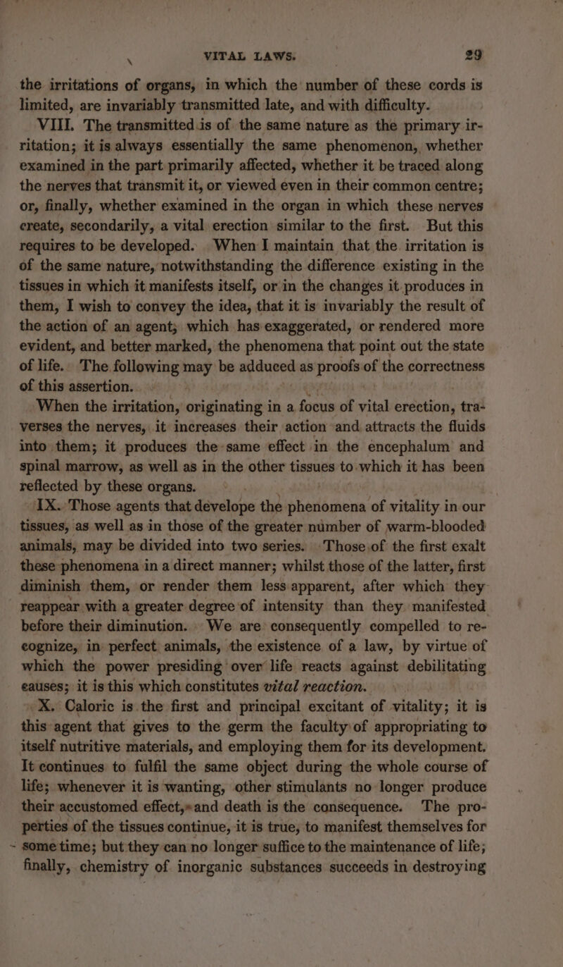 the irritations of organs, in which the number of these cords is limited, are invariably transmitted late, and with difficulty. VIII. The transmitted is of the same nature as the primary ir- ritation; it is always essentially the same phenomenon, whether examined in the part primarily affected, whether it be traced along the nerves that transmit it, or viewed even in their common centre; or, finally, whether examined in the organ in which these nerves ereate, secondarily, a vital erection similar to the first. But this requires to be developed. When I maintain that the. irritation is of the same nature, notwithstanding the difference existing in the tissues in which it manifests itself, or in the changes it produces in them, I wish to convey the idea, that it is invariably the result of the action of an agent; which has exaggerated, or rendered more evident, and better marked, the phenomena that point out the state of life. The following may be adduced as proofs of the correctness of this assertion. | When the irritation, originating in a focus of vital erection, tra- verses the nerves, it increases their action and attracts the fluids into them; it produces the same effect in the encephalum and spinal marrow, as well as in the other tissues to which it has been reflected by these organs. IX. Those agents that develope the Détlédions of vitality in our tissues, as well as in those of the greater number of warm-blooded animals, may be divided into two series. Those.of the first exalt these phenomena in a direct manner; whilst those of the latter, first diminish them, or render them less apparent, after which they | reappear with a greater degree of intensity than they manifested before their diminution. We are consequently compelled to re- eognize, in perfect animals, the existence of a law, by virtue of which the power presiding over life reacts against debilitating eauses; it is this which constitutes vital reaction. _X. Caloric is the first and principal excitant of vitality; it is this agent that gives to the germ the faculty of appropriating to itself nutritive materials, and employing them for its development. It continues to fulfil the same object during the whole course of life; whenever it is wanting, other stimulants no longer produce their accustomed effect,»and death is the consequence. The pro- perties of the tissues continue, it is true, to manifest themselves for ~ some time; but they can no longer suffice to the maintenance of life; finally, chemistry of inorganic substances succeeds in destroying