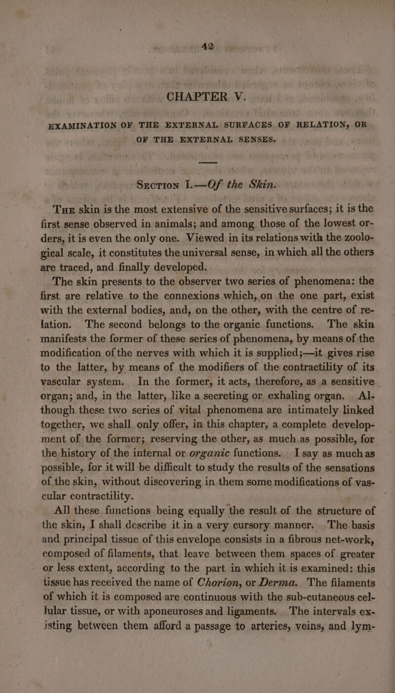 CHAPTER V. EXAMINATION OF THE EXTERNAL SURFACES OF RELATION, OR OF THE EXTERNAL SENSES. Section 1.—Of the Shin. Tur skin is the most extensive of the sensitive surfaces; it is the first sense observed in animals; and among those of the lowest or- ders, it is even the only one. Viewed in its relations with the zoolo- gical scale, it constitutes the universal sense, in which all the others are traced, and finally developed. ‘ The skin presents to the observer two series of phenomena: the first are relative to the connexions which, on the one part, exist with the external bodies, and, on the other, with the centre of re- lation. The second belongs to the organic functions, The skin manifests the former of these series of phenomena, by means of the modification of the nerves with which it is supplied;—it gives rise to the latter, by means of the modifiers of the contractility of its vascular system. In the former, it acts, therefore, as a sensitive organ; and, in the latter, like a secreting or exhaling organ. . Al- though these two series of vital phenomena are intimately linked together, we shall only offer, in this chapter, a complete develop- ment of the former; reserving the other, as much.as possible, for the history of the internal or organic functions. I say as muchas possible, for it will be difficult to study the results of the sensations of the skin, without discovering in them some modifications of vas- cular contractility. All these functions being equally the result of the structure of the skin, I shall describe it in a very cursory manner. The basis and principal tissue of this envelope consists in a fibrous net-work, composed of filaments, that leave between them spaces of greater or less extent, according to the part in which it is examined: this tissue has received the name of Chorion, or Derma. The filaments of which it is composed are continuous with the sub-cutaneous cel- lular tissue, or with aponeuroses and ligaments. The intervals ex- isting between them afford a passage to arteries, yeins, and lym-