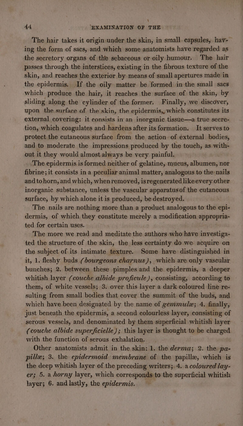 \ 44 ‘EXAMINATION OF THE The hair takes it origin under the skin, in small capsules, have ing the form of sacs, and which some anatomists have regarded as the secretory organs of the sebaceous or oily humour. The hair passes through the interstices, existing in the fibrous texture of the skin, and reaches the exterior by means of small apertures made in the epidermis. If the oily matter be formed in the small sacs which produce the hair, it reaches the surface of the skin, by sliding along the cylinder of the former. Finally, we discover, upon the surface of the skin, the epidermis,, which constitutes its external covering: it consists in an inorganic tissue—a true secre- tion, which coagulates and hardens after its formation. It serves to protect the cutaneous surface from the action. of external bodies, and to moderate the impressions produced by the touch, as with- out it they would almost always be very painful. _.The.epidermis is formed neither of gelatine, mucus, dites nor Abcines it consists in a peculiar animal matter, analogous to the:nails and to horn, and which, when removed, is regenerated likeevery other inorganic substance, unless the vascular apparatusof the cutaneous surface, by which alone it is produced, be destroyed. The nails are nothing more than a product analogous to the epi- dermis, of which they constitute merely a modification appropria- ted for certain uses. The more we read and meditate the authors who have investiga- ted the structure of the skin, the less certainty do we: acquire on the subject of its intimate texture. Some have: distinguished in it, 1. fleshy buds (bourgeons charnus), which are only vascular bunches; 2. between these pimples and the. epidermis, a deeper. whitish layer (couche albide proficule), consisting, according to them, of white vessels; 3. over this layer a dark coloured line re- sulting from small bodies that cover the summit of the buds, and which have been designated by the name of gemmulæ; 4. finally, just beneath the epidermis, a second colourless layer, consisting of . Serous vessels, and denominated by them superficial whitish layer (couche albide superficielle); this layer is thought to be charged with the function of serous exhalation. Other anatomists admit in the skin: 1. the derma; 2. the: pa- pillæ; 3. the epidermoid membrane of the papille, which is the deep whitish layer of the preceding writers;.4. a coloured lay- er; 5. a horny layer, which corresponds to the superficial whitish layer; 6. and lastly, the epidermis.