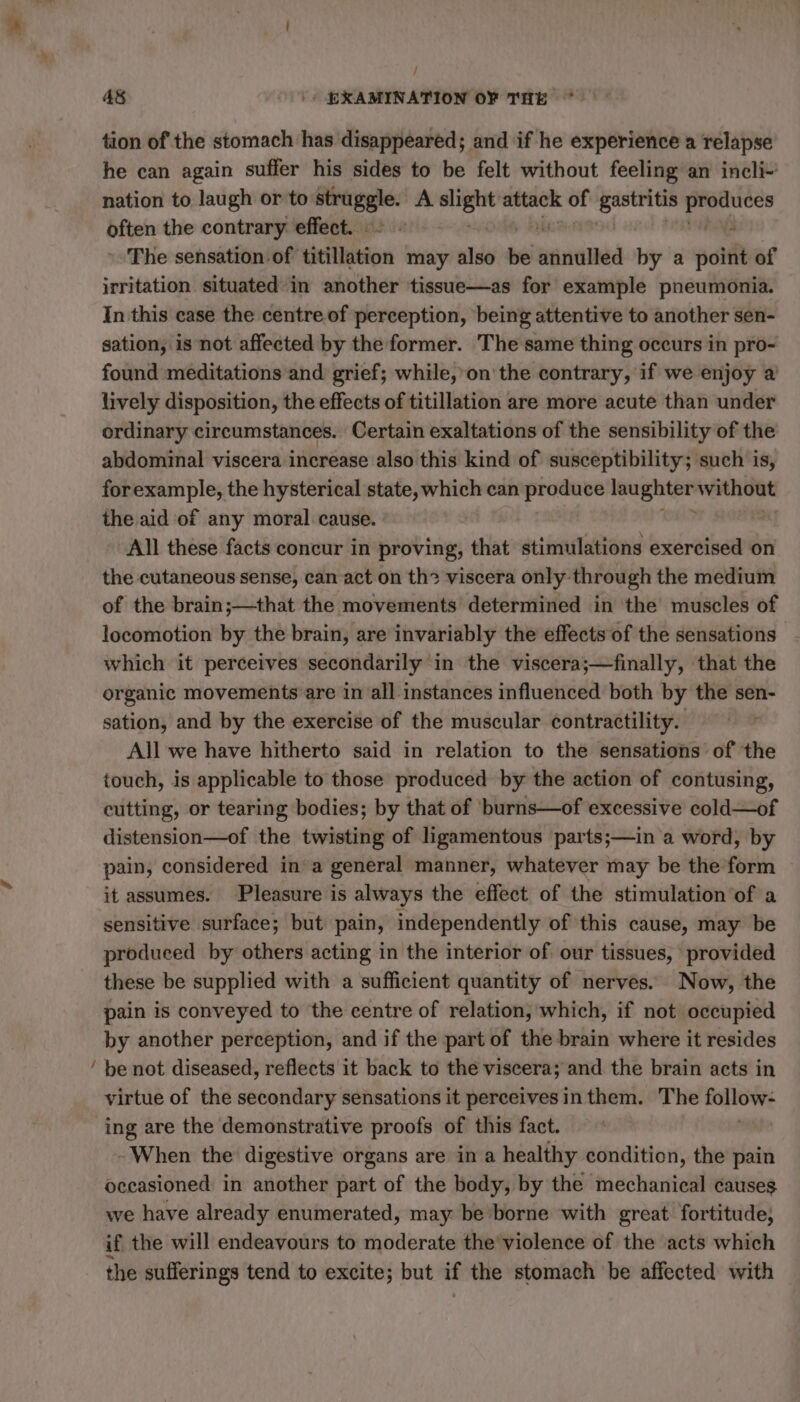 ~ / tion of the stomach has disappeared; and if he experience a relapse he can again suffer his sides to be felt without feeling an incli- nation to laugh or to em A ic ER of shape ere Le Den the contrary effect. : “ ~The sensation of titillation may also ve wanalted by a point of irritation situated in another tissue—as for example pneumonia. In this case the centre of perception, being attentive to another sen- sation, is not affected by the former. The same thing occurs in pro- found meditations and grief; while, on the contrary, if we enjoy a lively disposition, the effects of titillation are more acute than under ordinary circumstances. Certain exaltations of the sensibility of the abdominal viscera increase also this kind of susceptibility; such is, forexample, the hysterical state, which can produce lau enter without the aid of any moral cause. All these facts concur in proving, that stimulations exercised on the cutaneous sense, can act on th? viscera only through the medium of the brain;—that the movements determined in the muscles of locomotion by the brain, are invariably the effects of the sensations which it perceives secondarily in the viscera;—finally, that the organic movements are in all instances influenced both by the sen- sation, and by the exercise of the muscular contractility. All we have hitherto said in relation to the sensations of the touch, is applicable to those produced by the action of contusing, cutting, or tearing bodies; by that of burns—of excessive cold—of distension—of the twisting of ligamentous parts;—in a word, by pain, considered in a general manner, whatever may be the form it assumes. Pleasure is always the effect of the stimulation‘of a sensitive surface; but pain, independently of this cause, may be produced by others acting in the interior of our tissues, provided these be supplied with a sufficient quantity of nerves. Now, the pain is conveyed to the centre of relation, which, if not occupied by another perception, and if the part of the brain where it resides be not diseased, reflects it back to the viscera; and the brain acts in virtue of the secondary sensations it perceives inthem. The follow- ing are the demonstrative proofs of this fact. - When the digestive organs are in a healthy condition, the pain occasioned in aici part of the body, by the mechanical causes we have already enumerated, may be borne with great fortitude; if the will endeavours to moderate the'violence of the acts which the sufferings tend to excite; but if the stomach be affected with