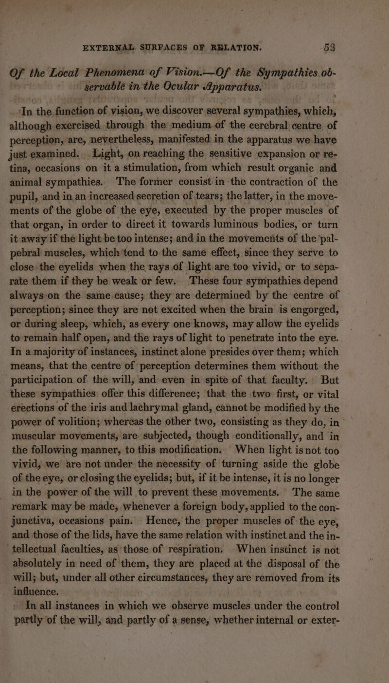 of the Local Phenomena of Vision.—Of the co ogee: ob- rer in the Ocular Apparatus. dn the, ginthen of. vision, : we diborint several syrpathièe, which, although exercised through the medium.of the cerebral centre of perception, are, nevertheless, manifested in the apparatus we have just examined. Light, on reaching the sensitive expansion or re- tina, occasions on it a stimulation, from which result organic and animal sympathies. The former consist in the contraction of the pupil, and in an increased secretion of tears; the latter, in the move- ments of the globe of the eye, executed by the proper muscles of that organ, in order to direct it towards luminous bodies, or turn it away if the light be too intense; and in the movements of the pal- pebral muscles, which tend to the samé effect, since they serve to close the eyelids when the rays.of light are too vivid, or to sepa- rate them if they be weak or few. These four sympathies depend always on the same cause; they are determined by the centre of perception; since they are not excited when the brain is engorged, or during sleep, which, as every one knows, may allow the eyelids _ to remain half open, and the rays of light to penetrate into the eye. In a majority of instances, instinct alone presides over them; which means, that the centre of perception determines them without the participation of the will, and even in spite of that faculty. But these sympathies. offer this difference; that the two first, or vital erections of the iris and lachrymal gland, cannot be modified by the power of volition; whereas the other two, consisting as they do, in muscular movements, are subjected, though conditionally, and in the following manner, to this modification. When light isnot too vivid, we are not under the necessity of turning aside the globe of the eye; or closing the eyelids; but, if it be intense, it is no longer in the power of the will to prevent these movements. The same remark may be made, whenever a foreign body, applied to the con- junctiva, occasions pain. Hence, the proper muscles of the eye, and those of the lids, have the same relation with instinct and the in- _tellectual faculties, as those of respiration. When instinct is not absolutely in need of them, they are placed at the disposal of the will; but, under all other circumstances, mer are removed from its influence. In all instances in sie we observe les under the control partly ‘of the will, and partly of a sense, whether internal or exter-