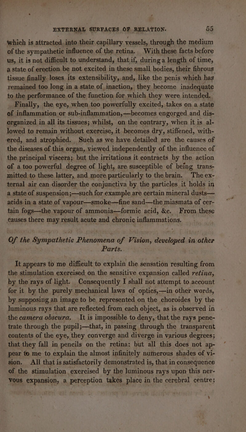 which is attracted. into their capillary vessels, through the medium of the sympathetic influence of the retina. With these facts before us, it is not difficult to understand, that if, during a length of time, a state of erection be not excited i in these small bodies, their fibrous. tissue finally loses its extensibility,.and, like the penis which has remained too long in a state of inaction, they become inadequate to the performance of the function for which they were intended. Finally, the eye, when too powerfully excited,-takes on a state of inflammation or sub-inflammation,—becomes engorged and dis- organized in all its tissues; whilst, on the contrary, when it is al- lowed to remain without exercise, it becomes dry, stiffened, with- ered, and atrophied. Such as we have detailed are the causes of the diseases of this organ, viewed independently of the influence of the principal viscera; but the irritations it contracts by the action of a too powerful degree of light, are susceptible of being trans- mitted to these latter, and more particularly to the brain. The ex- ternal air can disorder the conjunctiva by the particles it holds in a state of suspension;—such for example are certain mineral dusts— acids in a state of vapour—smoke—fine sand—the miasmata of cer- tain fogs—the vapour of ammonia—formic acid, &amp;e. From these causes there may result acute and chronic inflammations. of the Sirhipivtheebic Print of Vision, she we in other | Parts. It appears to me difficult to explain the sensation resulting from the stimulation exercised on the sensitive expansion called retina, by the rays of light. Consequently I shall not attempt to account for it by the purely mechanical laws of optics, —in other words, by supposing an image to be. represented on the choroides by the luminous rays that are reflected from each object, as is observed in the camera obscura, It is impossible to deny, that the rays pene- trate through the pupil;—that, in passing through the transparent contents of the eye, they converge and diverge in various degrees; that they fall in pencils on the retina: but all this does not ap- pear to me to explain the almost infinitely numerous shades of vi- sion. All that is satisfactorily demonstrated i is, that in consequence of the stimulation. exercised by the luminous rays upon this ner- vous expansion, a. perception takes place i in the cerebral centre; A