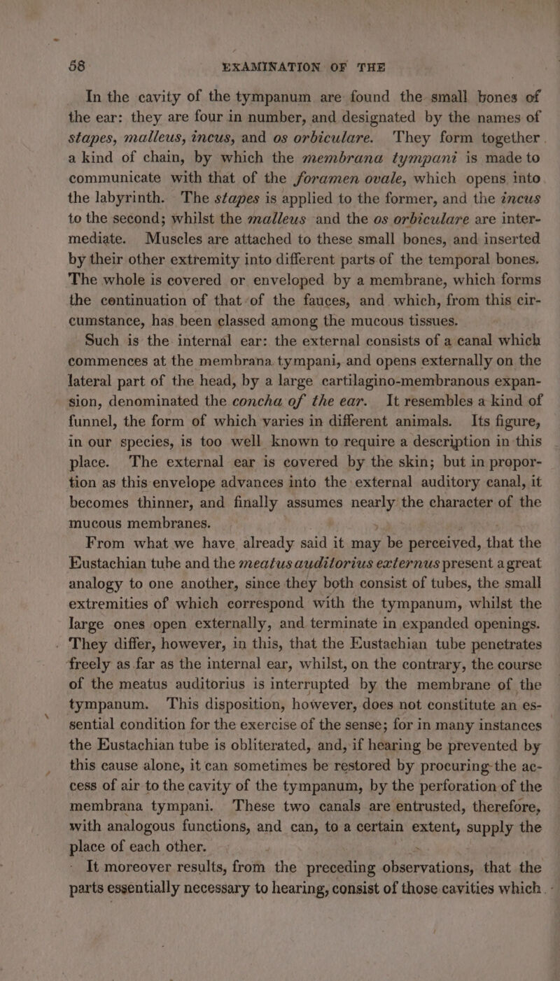 In the cavity of the tympanum are found the small bones of the ear: they are four in number, and designated by the names of stapes, malleus, incus, and os orbiculare. They form together. a kind of chain, by which the membrana tympani is made to communicate with that of the foramen ovale, which opens. into the labyrinth. The stapes is applied to the former, and the incus to the second; whilst the malleus and the os orbiculare are inter- mediate. Muscles are attached to these small bones, and inserted by their other extremity into different parts of the temporal bones. The whole is covered or enveloped by a membrane, which forms the continuation of that of the fauces, and which, from this cir- cumstance, has been classed among the mucous tissues. Such is the internal ear: the external consists of a canal which commences at the membrana. tympani, and opens externally on the lateral part of the head, by a large cartilagino-membranous expan- sion, denominated the concha of the ear. It resembles a kind of funnel, the form of which varies in different animals. Its figure, in our species, is too well known to require a description in this place. The external ear is covered by the skin; but in propor- tion as this envelope advances into the external auditory canal, it becomes thinner, and finally assumes ney the character of the mucous membranes. From what we have already said it mage be perceived, that the Eustachian tube and the meatus audilorius externus present a great analogy to one another, since they both consist of tubes, the small extremities of which correspond with the tympanum, whilst the large ones open externally, and terminate in expanded openings. . They differ, however, in this, that the Eustachian tube penetrates freely as far as the internal ear, whilst, on the contrary, the course of the meatus auditorius is interrupted by the membrane of the tympanum. This disposition, however, does not constitute an es- sential condition for the exercise of the sense; for in many instances — the Eustachian tube is obliterated, and, if hearing be prevented by this cause alone, it can sometimes be restored by procuring the ac- cess of air to the cavity of the tympanum, by the perforation of the membrana tympani. These two canals are entrusted, therefore, with analogous functions, and can, to a certain extent, supply the place of each other. : It moreover results, from the preceding observations, that the parts essentially necessary to hearing, consist of those cavities which. :