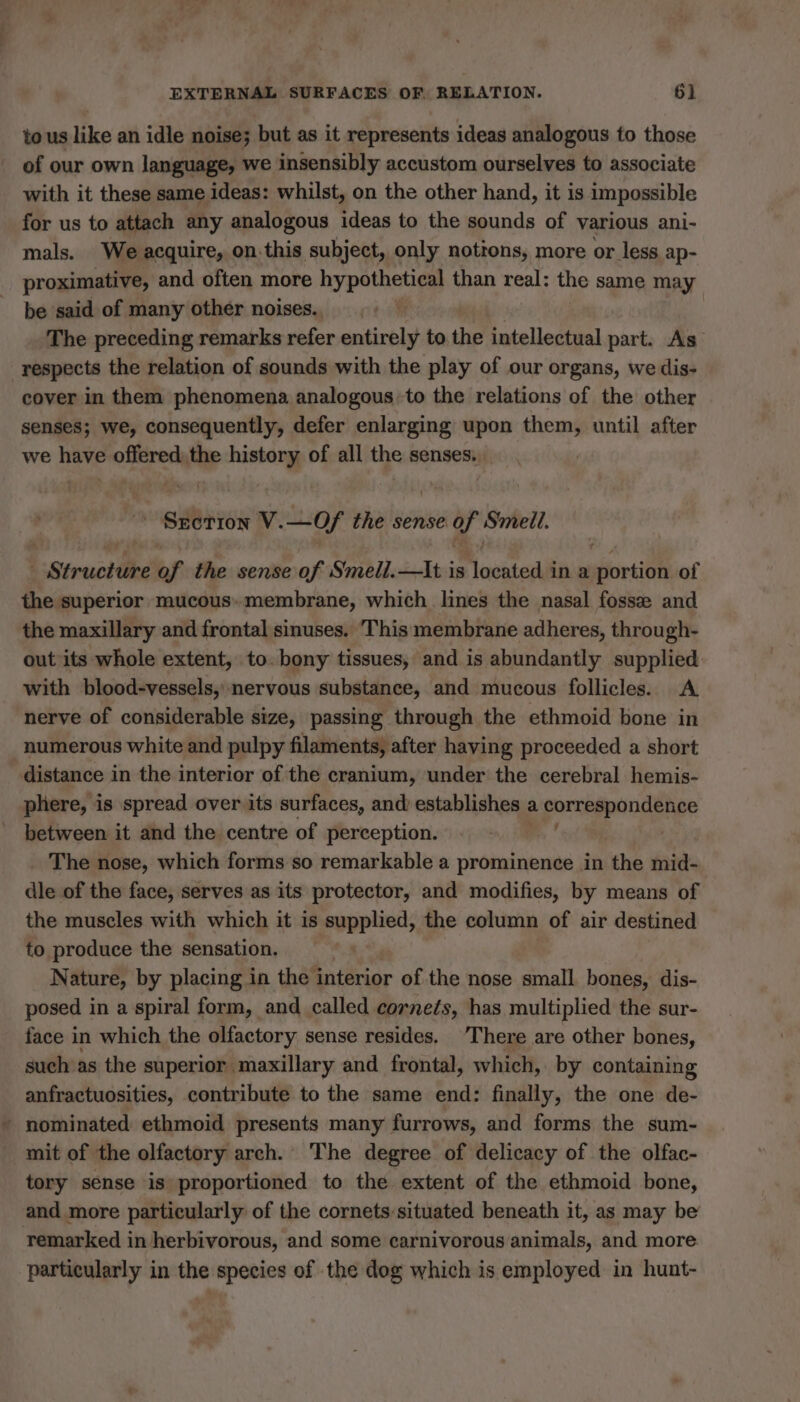 3 to us like an idle noise; but as it represents ideas analogous to those of our own language, we insensibly accustom ourselves to associate with it these same ideas: whilst, on the other hand, it is impossible for us to attach any analogous ideas to the sounds of various ani- mals. We acquire, on this subject, only notions, more or less ap- proximative, and often more hypothetical than real: the same may be said of many other noises. The preceding remarks refer entirely to the intellectual part. As respects the relation of sounds with the play of our organs, we dis- cover in them phenomena analogous to the relations of the other senses; we, consequently, defer enlarging upon them, until after we have omer pans À of all the senses. * SECTION V. ne the sense. of Smell. Smoke ef the sense of Smell.—lIt is Mcvatedil ina vices of the superior mucous» membrane, which lines the nasal fossæ and the maxillary and frontal sinuses. This membrane adheres, through- out its whole extent, to. bony tissues, and is abundantly supplied with blood-vessels, nervous substance, and mucous follicles. A nerve of considerable size, passing through the ethmoid bone in numerous white and pulpy filaments, after having proceeded a short distance in the interior of the cranium, under the cerebral hemis- phere, is spread over its surfaces, and) establishes a pornos between it and the centre of perception. The nose, which forms so remarkable a prominence in the mid- dle of the face, serves as its protector, and modifies, by means of the muscles with which it is supplied, the column of air destined to produce the sensation. Nature, by placing in the interior of the nose small bones, dis- posed in a spiral form, and called cornets, has multiplied the sur- face in which the olfactory sense resides, There are other bones, such as the superior maxillary and frontal, which, by containing anfractuosities, contribute to the same end: finally, the one de- nominated ethmoid presents many furrows, and forms the sum- mit of the olfactory arch. The degree of delicacy of the olfac- tory sense is proportioned to the extent of the ethmoid bone, and more particularly of the cornets:situated beneath it, as may be remarked in herbivorous, and some carnivorous animals, and more particularly in the species of the dog which is employed in hunt-