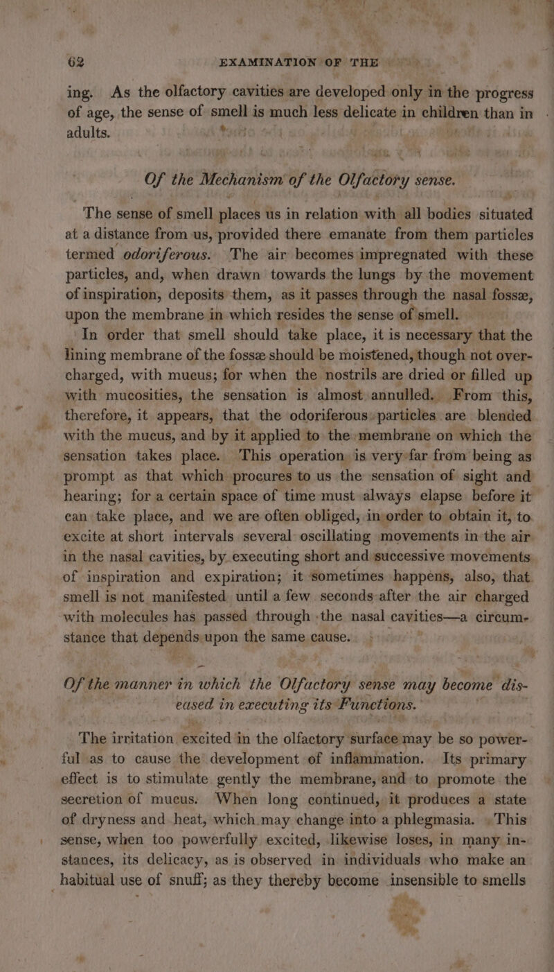 _ ‘ si? L i 3; | 62 EXAMINATION OF THE ~~ ing. As the olfactory cavities are developed only in the progress of age, the sense of smell is much less delicate à in children than in adults. As Poet | : [141400 ) je ih the Mechanism of the orfastory sense. The sense of smell A us in relation with all bodies situitel at a distance from us, provided there emanate from them particles termed odoriferous. The air becomes impregnated with these particles, and, when drawn towards the lungs by the movement of inspiration, deposits them, as it passes through the nasal fossæ, upon the membrane in which resides the sense of smell. | In order that smell should take place, it is necessary that the lining membrane of the fossæ should be moistened, though not over- charged, with mucus; for when the nostrils are dried or filled up with mucosities, the sensation is almost annulled, From this, therefore, it appears, that the odoriferous» particles are blended with the mucus, and by it applied to the membrane on which the sensation takes place. This operation: is verÿy-far from being as prompt as that which procures to us the sensation of sight and hearing; for a certain space of time must always elapse. before it can take place, and we are often obliged, in order to obtain it, to. excite at short intervals several oscillating movements in the air in the nasal cavities, by executing short and successive movements of inspiration and expiration; it ‘sometimes happens, also, that. smell is not manifested until a few. seconds: after the air charged with molecules has passed through -the nasal cavities—a circum- stance that mi iy upon the same cause. —_ Of the manner in which the Olfactor y sense may become dis- eased in sh Mb ils Functions. The irritation. Excited in the olfactory: Sr fe may be so power- ful as to cause the development of inflammation. Its primary effect is to stimulate gently the membrane, and:to promote the secretion of mucus. When long continued, it produces a state of dryness and heat, which may change into a phlegmasia. , This sense, when too powerfully excited, likewise loses, in many in- stances, its delicacy, as is observed in individuals who make an _ habitual use e of snuff; as they thereby become insensible to smells et .. ’ ing ig wig, Fe