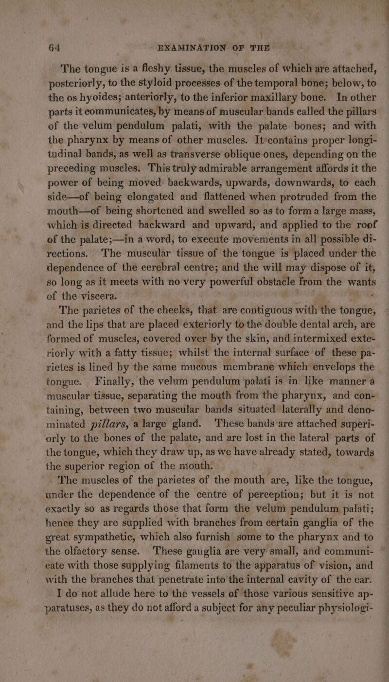 : 64 EXAMINATION OF THE The tongue is a fleshy tissue, the muscles of which are attached, posteriorly, to the styloid processes of the temporal bone; below, to the os hyoides; anteriorly, to the inferior maxillary bone. In other parts it communicates, by means of muscular bands called the pillars of the velum pendulum palati, with the palate bones; and with the pharynx by means of other muscles. Itcontains proper longi- tudinal bands, as well as transverse oblique ones, depending on the preceding muscles. This truly admirable arrangement affords it the power of being moved backwards, upwards, downwards, to each side—of being elongated and flattened when protruded from the mouth—of being shortened and swelled so as to form a large mass, which is directed backward and upward, and applied to the roof of the palate;—in a word, to execute movements in all possible di- rections. The muscular tissue of the tongue is placed under the dependence of the cerebral centre; and the will nay dispose of it, so long as it meets with no Mt POWER obstacle from the wants of the viscera. A The parietes of the cheeks, that are ecliti gusts with thie tongue, and the lips that are placed exteriorly tothe double dental arch, are formed of muscles, covered over by the skin, and intermixed exte- riorly with a fatty tissue; whilst the internal surface of these pa- rietes is lined by the same mucous membrane which envelops the tongue. Finally, the velum pendulum palati is in like manner a muscular tissue, separating the mouth from the pharynx, and con- taining, between two muscular bands situated laterally and deno- minated pillars, a large gland. These bands‘are attached superi- orly to the bones of the palate, and are lost in the lateral parts of the tongue, which they draw up, as we have already stated, towards the superior region of the niouth. The muscles of the parietes of the mouth are, like the tongue, under the dependence of the centre of perception; but it is not exactly so as regards those that form the velum pendulum palati; hence they are supplied with branches from certain ganglia of the great sympathetic, which also furnish some to the pharynx and to the olfactory sense. These ganglia are very small, and communi- cate with those supplying filaments to the apparatus of vision, and with the branches that penetrate into the internal cavity of the ear. I do not allude here to the vessels of those various sensitive ap- paratuses, as they do not afford a subject for any peculiar physiologi-