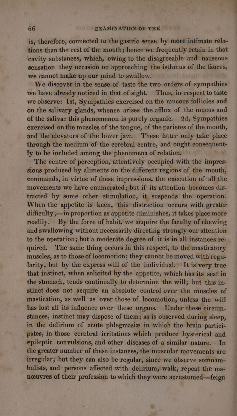 is, therefore, connected to the gastric sense by more intimate rela- tions than the rest of the mouth; hence we frequently retain in that cavity substances, which, owing to the disagreeable and nauseous sensation they occasion on approaching the isthmus of the fauces, we cannot make up our mind to swallow. | We discover in the sense of taste the two orders of sympathies we have already noticed in that of sight. Thus, in respect to taste we observe: 1st, Sympathies exercised on the mucous follicles and on the salivary glands, whence arises the afflux of the mucus and of the saliva: this phenomenon is purely organic. 2d, Sympathies exercised on the muscles of the tongue, of the parietes of the mouth, and the elevators of the lower jaw. These latter only take place through the medium of the cerebral centre, and ought consequent- ly to be included among the phenomena of relation. The centre of perception, attentively occupied with the impres- sions produced by aliments on the different regions of the mouth, commands, in virtue of these impressions, the execution of all the movements we have enumerated; but if its attention becomes dis- tracted by some other stimulation, it suspends the operation. When the appetite is keen, this distraction occurs with greater difficulty ;—in proportion as appetite diminishes, it takes place more readily. By the force of habit, we acquire the faculty of chewing and swallowing without necessarily directing strongly our attention to the operation; but a moderate degree of it is in all instances re- quired. The same thing occurs in this respect, to the masticatory muscles, as to those of locomotion; they cannot be moved with regu- larity, but by the express will of the individual. It is very true that instinct, when solicited by the appetite, which has its seat in the stomach, tends continually to determine the will; but this in- stinct does not acquire an absolute control over the muscles of “mastication, as well as over those of locomotion, unless the will has lost all its influence over these organs. Under these circum- stances, instinct may dispose of them; as is observed during sleep, in the delirium of acute phlégratiéés in which the brain partici- pates, in those cerebral irritations which produce hysterical and epileptic convulsions, and other diseases of a similar nature. In the greater number of these instances, the muscular movements are irregular; but they can also be regular, since we observe somnam- bulists, and persons affected with delirium, walk, repeat the ma- neeuyres of their profession to which they were accustomed—feign es