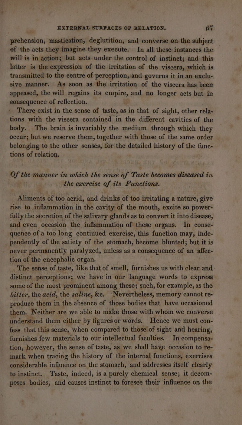 prehension, mastication, deglutition, and converse on the subject of the acts they imagine they execute. In all these instances the will is in action; but acts under the control of instinct; and this latter is the expression of the irritation of the viscera, which is transmitted to the centre of perception, and governs it in an exclu- sive manner. As soon as the irritation of the viscera has been appeased, the will regains its empire, and no longer acts but in eonsequence of reflection. There exist in the sense of taste, as in air of sight, other rela- tions with the viscera contained in the different cavities of the body. The brain is invariably the medium through which they occur; but we reserve them, together with those of the same order belonging to the other senses, for the detailed history of the func- tions of relation. Of the manner in which the sense of Taste becomes diseased à in the exercise of tts Functions. Aliments of too acrid, and drinks of too irritating a nature, give rise to inflammation in the cavity of the mouth, excite so power- fully the secretion of the salivary glands as to convert it into disease, and even occasion the inflammation of these organs. In conse- quence of a too long continued exercise, this function may, inde- pendently of the satiety of the stomach, become blunted; but it is . never permanently paralyzed, unless as a consequence of an affec- tion of the encephalic organ. | The sense of taste, like that of smell, furnishes us with clear and: distinct perceptions; we have in our language words to express some of the most prominent among these; such, for example, as the bitter, the acid, the saline, &amp;c. Nevertheless, memory cannot re- produce them in the absence of those bodies that have occasioned them. Neither are we able to make those with whom we converse understand them either by figures or words. Hence we must con- fess that this sense, when compared to those of sight and hearing, furnishes few materials to our intellectual faculties. In compensa- tion, however, the sense of taste, as we shall have occasion to re- mark when tracing the history of the internal functions, exercises considerable influence on the stomach, and addresses itself clearly to instinct. Taste, indeed, is a purely chemical sense; it decom- poses bodies, and causes instinct to foresee their influence on the