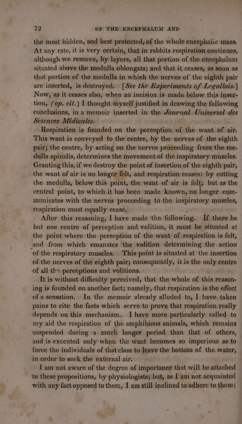 the most hidden, and best protected, of the whole encephalic mass, At any rate, it is very certain, that in rabbits respiration continues, although we remove, by layers, all that portion of the encephalum situated above the medulla oblongata; and that it ceases, as soon as that portion of the medulla in which the nerves of the eighth pair are inserted, is destroyed. [See the Experiments of Legallois.] Now, as it ceases also, when an incision is made below this inser- tion, (op. cit.) I thought myself justified in drawing the following conclusions, in a memoir inserted in the Journal Universel des Sciences Médicales. Respiration is founded on the sani té of the want of air. This want is conveyed to the centre, by the nerves of the eighth pair; the centre, by acting on the nerves proceeding from the me- dulla spinalis, determines the movement:of the inspiratory muscles. Granting this, if we destroy the point of insertion of the eighth pair, the want of air is no longer felt, and respiration ceases: by eutting the medulla, below this point, the want of air is felt; but as the central point, to which it has been made known, no longer com- municates with the nerves proceeding to the inspiratory muscles, respiration must equally cease. After this reasoning, I have made the following. If there be but one centre of perception and volition, it must be situated at the point where the pereeption of the want of respiration is felt, and from which emanates the volition determining the action of the respiratory muscles. This point is situated at the insertion of the nerves of the eighth pair; consequently, it is the a centre of all the perceptions and volitions. It is without difficulty perceived, that the “he of this reason- ing is founded on another fact; namely, that respiration is the effect of a sensation. In the memoir already alluded to, I have taken pains to cite the facts which serve to prove that respiration really depends on this mechanism... I have more particularly called to my aid the respiration of the amphibious animals, which remains suspended during a much longer period than that of others, and is executed only when the want becomes so imperious as to force the individuals of that class to leave the bottom of the Shani in order to seek the external air. - Iam not aware of the degree of importance that will be attached _to these propositions, by physiologists; but, as I am not acquainted with any fact opposed to them, I am still inclined to adhere to them;
