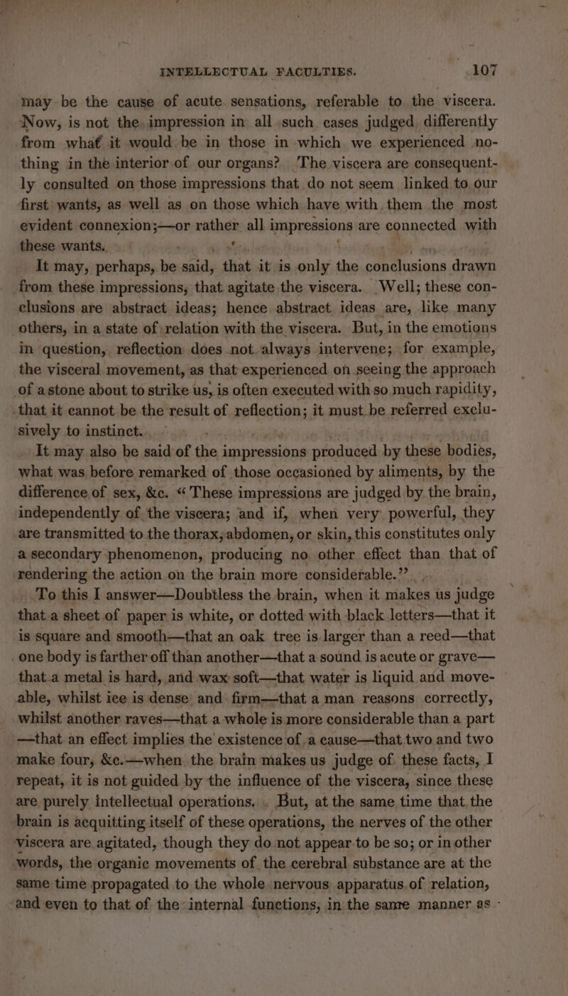 may be the cause of acute sensations, referable to the viscera. Now, is not the, impression in all such cases judged, differently from what it would be in those in which we experienced no- thing in the interior.of our organs? The viscera are consequent- ly consulted on those impressions that do not seem linked to, our first wants, as well as on those which have with them the most evident connexion;—or rather all i impressions are connected with these wants. _ ; yy It may, perhaps, be es that it is only the D din drawn from these impressions, that agitate the viscera. Well; these con- clusions are abstract ideas; hence abstract ideas are, like many others, in a state of relation with the viscera. But, in the emotions in question, reflection does not. always intervene; for example, the visceral movement, as that experienced on seeing the approach of astone about to strike us, is often executed with so much rapidity, that it cannot be the result of reflection; it must be referred exclu- sively to instinct. It may also be said of Bie: impressions produced by these bodies, what was. before remarked of those occasioned by aliments, by the difference of sex, &amp;c. “ These i impressions are judged by the brain, independently of the viscera; and if, when very powerful, they are transmitted to the thorax,;abdomen, or skin, this constitutes only a secondary phenomenon, producing no other effect than that of rendering the action on the brain more considerable.”’ To this I answer—Doubtless the brain, when it makes us judge that a sheet of paper is white, or dotted with black letters—that it is square and smooth—that an oak tree is larger than a reed—that one body is farther off than another—that a sound is acute or grave— that a metal is hard, and wax soft—that water is liquid and move- able, whilst ice is dense: and firm—that a man reasons correctly, whilst another raves—that a whole is more considerable than a part —that an effect implies the existence of a cause—that two and two make four, &amp;c.+-when. the brain makes us judge of: these facts, I repeat, it is not guided by the influence of the viscera, since these are purely intellectual operations. . But, at the same time that the brain is acquitting itself of these operations, the nerves of the other Viscera are agitated, though they do not appear-to be so; or in other words, the organic movements of the cerebral substance are at the same time propagated to the whole. nervous apparatus.of relation, and even to that of the internal functions, in the sanre manner as -