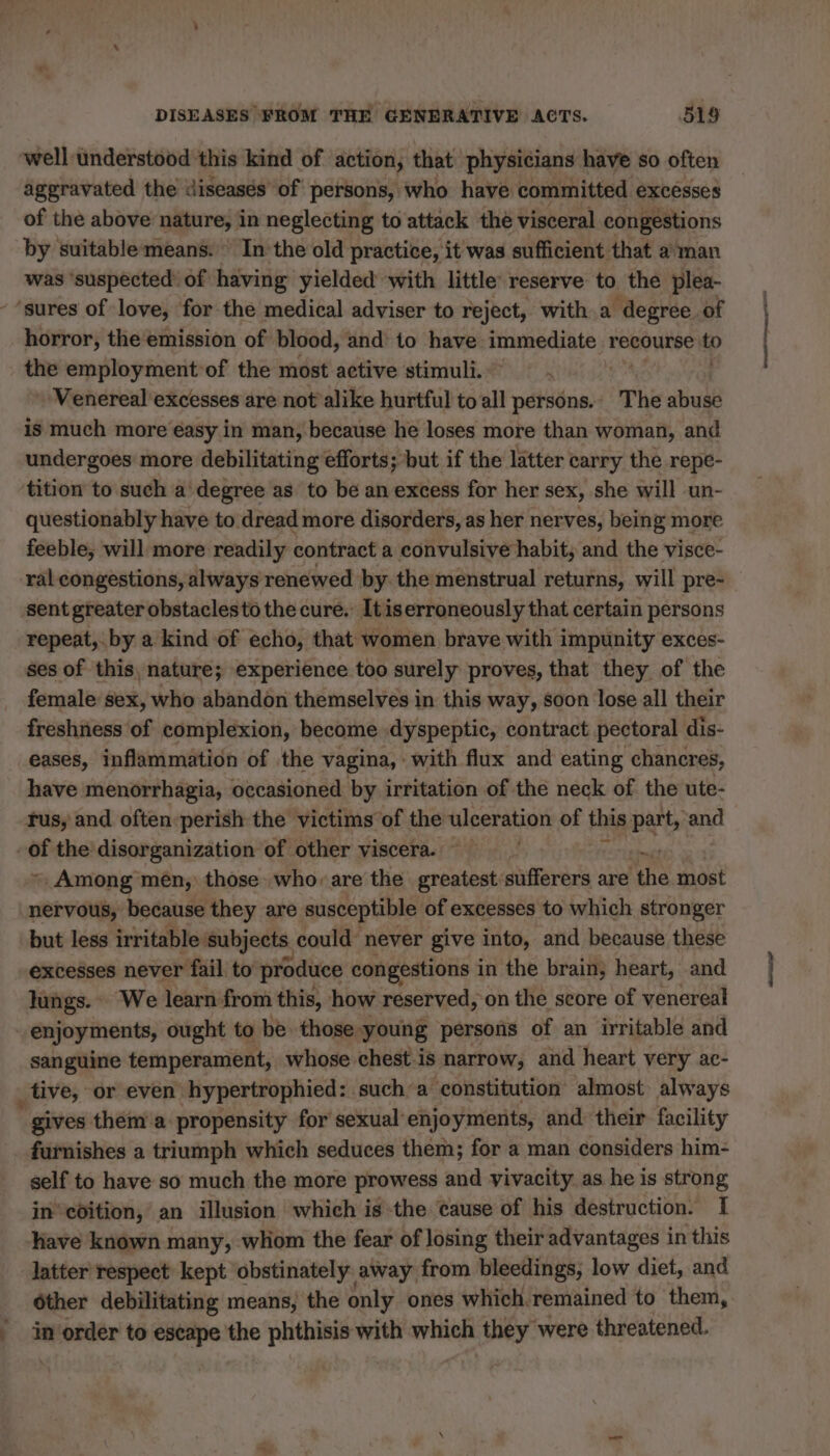 well understood this kind of action, that physicians have so often aggravated the diseasés of persons, who have committed excesses of the above nature, in neglecting to attack the visceral congestions by suitable means. In the old practice, it was sufficient that a man was ‘suspected’ of having yielded with little reserve to the plea- - “sures of love, for the medical adviser to reject, with a degree of horror, the emission of blood, and to have immediate recourse © the employment of the most active stimuli. + Venereal excesses are not alike hurtful to all persons. The abuse is much more easy in man, because he loses more than woman, and undergoes more debilitating efforts; but if the latter carry the repe- tition to such a degree as to be an excess for her sex, she will un- questionably have to dread more disorders, as her nerves, being more feeble, will more readily contract a convulsive habit, and the visce- ral congestions, always renewed by the menstrual returns, will pre- sent greater obstaclesto the curé. It iserroneously that certain persons repeat, by a kind of echo, that women brave with impunity exces- ses of this, nature; experience too surely proves, that they of the female sex, who abandon themselves in this way, soon lose all their freshness of complexion, become dyspeptic, contract pectoral dis- eases, inflammation of the vagina, with flux and eating chancres, have menorrhagia, occasioned by irritation of the neck of the ute- jus, and often perish the victims of the ulceration of this pat ‘and -Of the disorganization of other viscera. ~ Among men, those who. are the greatest sufferers are ‘the most nervous, because they are susceptible of excesses to which stronger but less irritable subjects could never give into, and because these excesses never fail to produce congestions in the brain; heart, and lungs. We learn from this, how reserved, on the score of yenereal | enjoyments, ought to be those young persons of an irritable and sanguine temperament, whose chest is narrow, and heart very ac- tive, or even hypertrophied: sucha constitution almost always  gives them a. propensity for sexual enjoyments, and their facility furnishes a triumph which seduces them; for a man considers him- self to have so much the more prowess and vivacity as he is strong in coition, an illusion which is the cause of his destruction. 1 have known many, wliom the fear of losing their advantages in this latter respect kept obstinately away from bleedings, low diet, and _ Other debilitating means, the only ones which remained to them, inorder to escape the phthisis with which they were threatened.