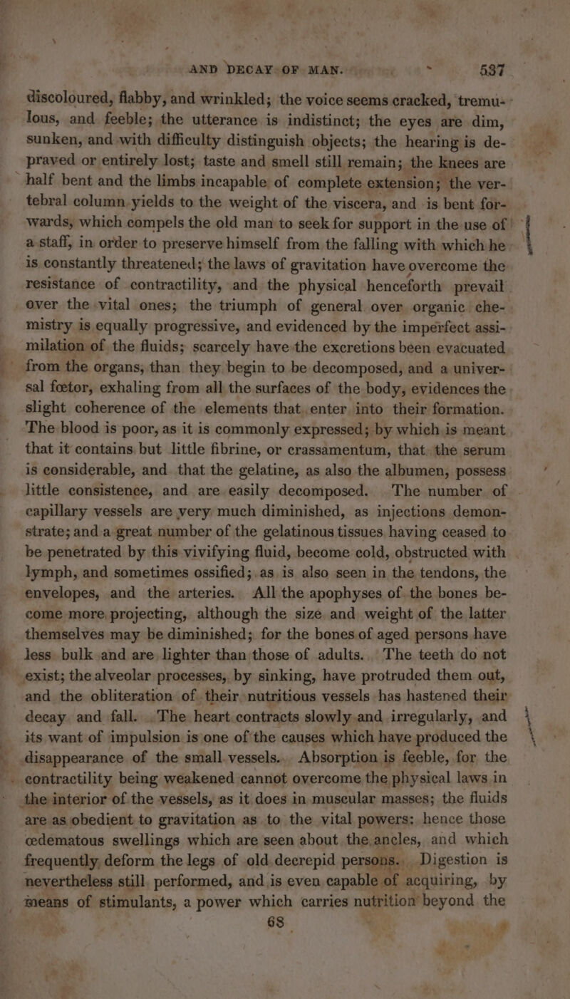 lous, and feeble; the utterance is indistinct; the eyes are dim, praved or entirely lost; taste and smell still remain; the knees are half bent and the limbs incapable of complete extension; the ver- tebral column. yields to the weight of the viscera, and is bent for- a staff, in order to preserve himself from the falling with which he is constantly threatened; the laws of gravitation have overcome the resistance of contractility, and the physical henceforth prevail over the vital ones; the triumph of general over organic che- mistry is equally progressive, and evidenced by the imperfect assi- milation of the fluids; scarcely have the excretions been evacuated sal fœtor, exhaling from all the surfaces of the body, evidences the slight coherence of the elements that..enter into their formation. The blood is poor, as it is commonly expressed; by which. is meant that it contains but little fibrine, or crassamentum, that. the serum is considerable, and that the gelatine, as also the albumen, possess capillary vessels are very much diminished, as injections demon- strate; and.a great number of the gelatinous tissues having ceased to lymph, and sometimes ossified;.as is also seen in the tendons, the envelopes, and the arteries. All the apophyses of. the bones be- come more, projecting, although the size. and weight of the latter themselves may be diminished; for the bones of aged persons have less bulk and are lighter than those of adults.. The teeth do not exist; the alveolar processes, by sinking, have protruded them out, decay and fall. .The heart contracts slowly and irregularly, and its want of impulsion is one of the causes which have produced the … eontractility being weakened cannot overcome the physical laws in the interior of the vessels, as it does in muscular masses; the fluids are as obedient to gravitation as to the vital powers: hence those cedematous swellings which are seen about the ancles, and which frequently, deform the legs of old decrepid persons. Digestion is nevertheless still. performed, and is even capable of acquiring, by means of stimulants, a power which carries nutrition beyond the 68 | | 8 ‘tei ene