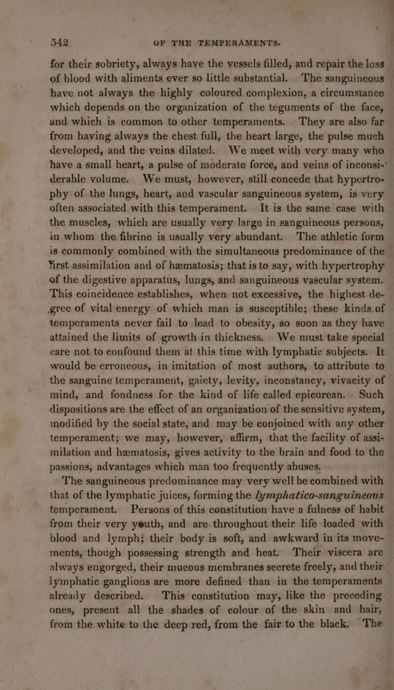 for their sobriety, always have the vessels filled, and repair the loss of blood with aliments ever so little substantial.. The sanguineous have not always the highly coloured complexion, a circumstance which depends on the organization of the teguments of the face, and which is common to other temperaments. . They are also far from having always the chest full, the heart large, the pulse much developed, and the veins dilated. We meet with very many who have a small heart, a pulse of moderate force, and veins of inconsi-* derable volume. We must, however, still concede that hypertro- phy of the lungs, heart, and vascular sanguineous system, is very often associated with this temperament. It is the same case with _ the muscles, which are usually very large in sanguineous persons, in whom the fibrine is usually very abundant. The athletic form is commonly combined with the simultaneous predominance of the Yrst assimilation and of hæmatosis; that is to say, with hypertrophy of the digestive apparatus, lungs, and sanguineous vascular system. This coincidence establishes, when not excessive, the highest de- gree of vital energy of which man is susceptible; these kinds, of temperaments never fail to lead to obesity, so soon as they have attained the limits of growth in thickness. We must take special care not to confound them at this time with lymphatic subjects. It would be erroneous, in imitation of most authors, to attribute to the sanguine temperament, gaiety, levity, inconstancy, vivacity of mind, and fondness for the kind of life called epicurean. Such dispositions are the effect of an organization of the sensitive system, modified by the social state, and may be conjoined with any other temperament; we may, however, affirm, that the facility of assi- milation and hæmatosis, gives activity to the brain and food to the passions, advantages which man too frequently abuses. The sanguineous predominance may very well be combined with that of the lymphatic juices, forming the /ymphatico-sanguineous temperament. Persons of this constitution have a fulness of habit from their very yeuth, and are throughout their life loaded with blood and lymph; their body is soft, and awkward in its move- ments, though possessing strength and heat. Their viscera are — always engorged, their mucous membranes secrete freely, and their lymphatic ganglions are more defined than in the temperaments already described. This constitution may, like the preceding ones, present all the shades of colour of the skin and hair, from the white to the deep red, from the fair to the black. The