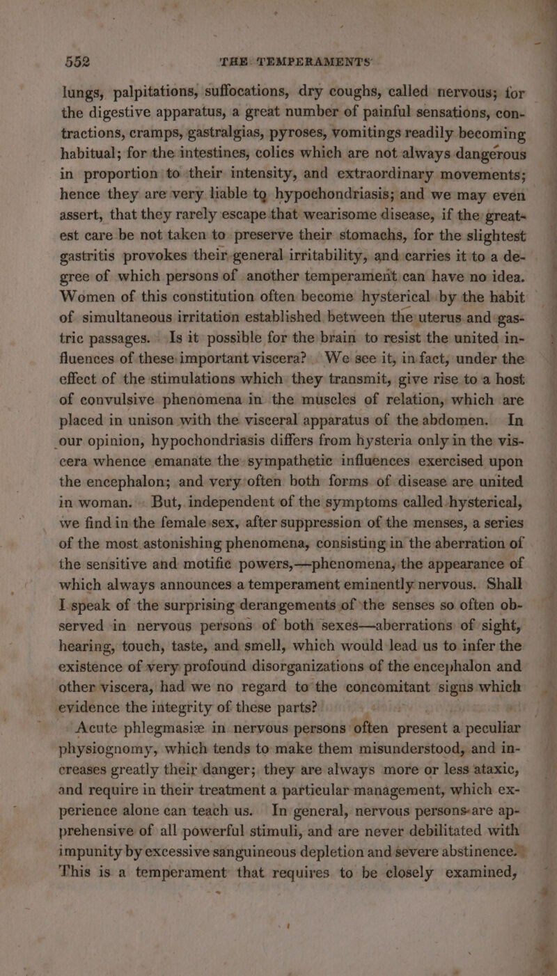 lungs, palpitations, suffocations, dry coughs, called nervous; for the digestive apparatus, a great number of painful sensations, con- tractions, cramps, gastralgias, pyroses, vomitings readily becoming habitual; for the intestines, colies which are not always dangerous in proportion to their intensity, and extraordinary movements; hence they are very liable tg hypochondriasis; and we may even assert, that they rarely escape that wearisome disease, if the great« est care be not taken to preserve their stomachs, for the slightest gastritis provokes their general irritability, and carries it to a de- gree of which persons of another temperament can have no idea. of simultaneous irritation established between the: ‘uterus and gas- tric passages. Is it possible for the brain to resist the united in- fluences of these: important viscera? We see it, in fact, under the effect of the stimulations which they transmit, give rise to a host of convulsive phenomena in the muscles of relation, which are placed in unison with the visceral apparatus of the abdomen. In _our opinion, hypochondriasis differs from hysteria only in the vis- cera whence emanate the sympathetic influences exercised upon the encephalon; and very:often both forms of disease are united in woman. : But, independent of the symptoms called hysterical, we find in the female.sex, after suppression of the menses, a series of the most astonishing phenomena, consisting in the aberration of the sensitive and motific powers,—phenomena, the appearance of which always announces a temperament eminently nervous. Shall I speak of the surprising derangements of ‘the senses so often ob- served in nervous persons of both sexes—aberrations of sight, hearing, touch, taste, and smell, which would lead us to infer the existence of very profound disorganizations of the encephalon and other viscera, had we no regard to the concomitant signs which evidence the integrity of these parts? Sie Acute phlegmasiæ in nervous persons: often ddltst: a pecilies physiognomy , which tends to make them misunderstood, and in- ereases greatly their danger; they are always more or less ataxic, and require in their treatment a particular management, which ex- perience alone can teach us. In general, nervous persons-are ap- prehensive of all powerful stimuli, and are never debilitated with impunity by excessive sanguineous depletion and severe abstinence.” This is a temperament’ that requires to be closely examined, ~*~
