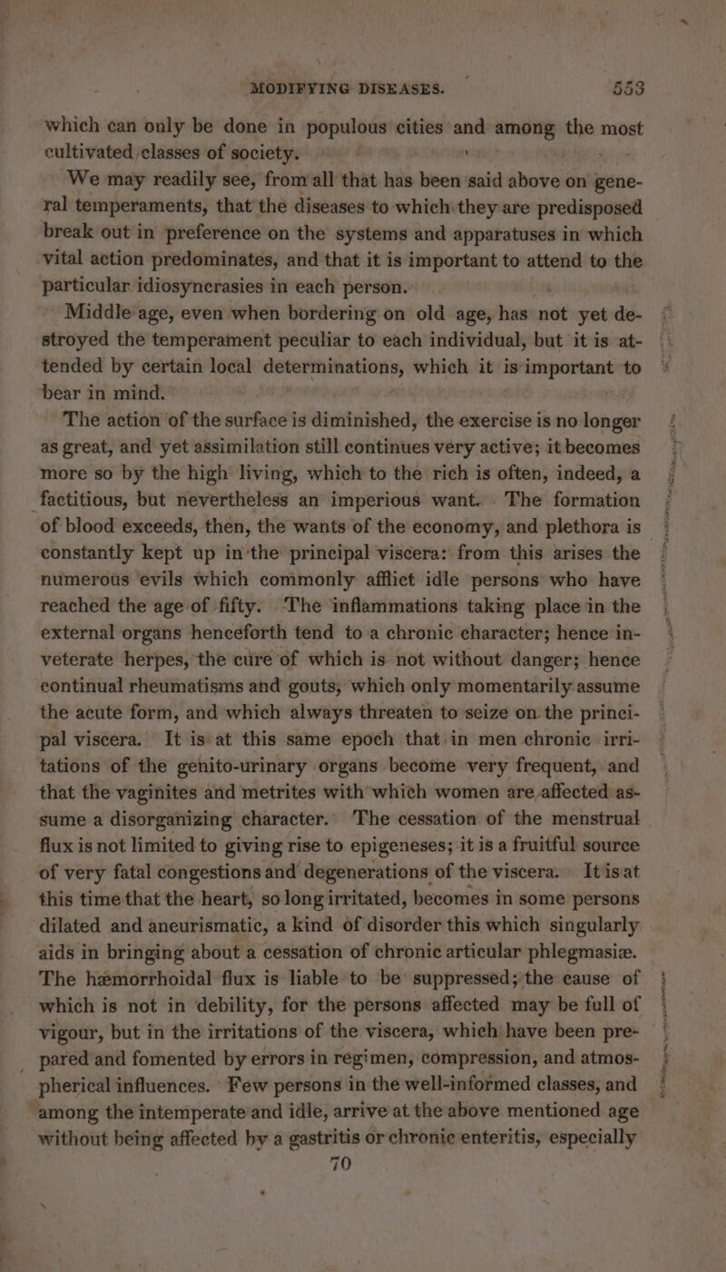 which can only be done in populous cities and among the most cultivated classes of society. | MAN We may readily see, from'all that has been said above on gene- ral temperaments, that the diseases to which: they are predisposed break out in preference on the systems and apparatuses in which ‘vital action predominates, and that it is important to attend to the particular idiosynerasies in each person. | Middle age, even when bordering on old age, has not yet de stroyed the temperament peculiar to each individual, but it is at- tended by certain local jai pme which it is‘important to bear in mind. ; | The action of the surface is diminished, the exercise is no longer as great, and yet assimilation still continues very active; it becomes more so by the high living, which to the rich is often, indeed, a factitious, but nevertheless an imperious want... The formation constantly kept up in‘the principal viscera: from this arises the numerous ‘evils which commonly afflict idle persons who have reached the age of fifty. ‘The inflammations taking place in the external organs henceforth tend to a chronic character; hence in- veterate herpes, the cure of which is not without danger; hence eontinual rheumatisms and gouts; which only momentarily assume the acute form, and which always threaten to seize on the princi- pal viscera. It is at this same epoch that in men chronic irri- tations of the genito-urinary organs become very frequent, and that the vaginites and metrites with which women are affected as- sume a disorganizing character. The cessation of the menstrual flux is not limited to giving rise to epigeneses; it is a fruitful source of very fatal congestions and’ degenerations of the viscera. It isat this time that the heart, so long irritated, becomes in some persons dilated and aneurismatic, a kind of disorder this which singularly aids in bringing about a cessation of chronic articular phlegmasiæ. The hemorrhoidal flux is liable to be suppressed; the cause of which is not in debility, for the persons affected may be full of vigour, but in the irritations of the viscera, which have been pre- _ pared and fomented by errors in regimen, compression, and atmos- pherical influences. Few persons in the well-informed classes, and ‘among the intemperate and idle, arrive at the above mentioned age without being affected by a gastritis or chronic rentes especially 70 EIR arena tM