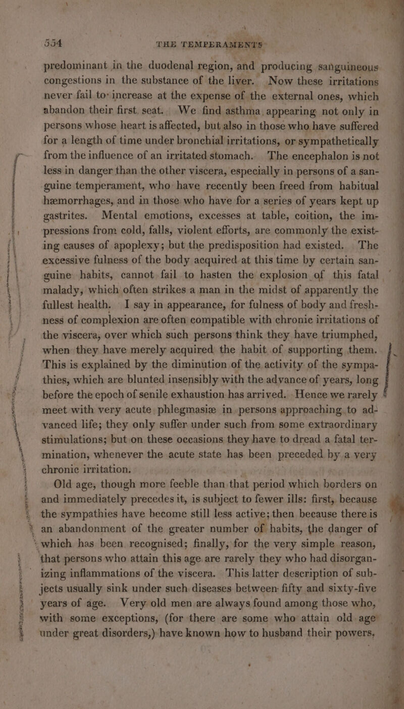 MORN nm , A RES RC RAS hate ne FETTER Ba as rie ill gai Pr sail eRe Ep tee SS Fi aioe ELDER OA T oe : | . ey: q on : , oe, + | ae i 4 ‘ à pe et 554 THE TEMPERAMENTS predominant in the duodenal region, and producing sanguineous congestions in the substance of the liver. Now these irritations never fail to: increase at the expense of the external ones, which abandon their first, seat.. We find asthma appearing not only in persons whose heart is affected, but also in those who have suffered * for a length of time under bronchial irritations, or sympathetically from the influence of an irritated stomach. The encephalon is not less in danger than the other viscera, especially in persons of a san- guine temperament, who have recently been freed from habitual hemorrhages, and in those who have for a series of years kept up gastrites. Mental emotions, excesses at table, coition, the im- pressions from cold, falls, violent efforts, are commonly the exist- ing causes of apoplexy; but the predisposition had existed, The excessive fulness of the body acquired. at this. time by certain san- M guine habits, cannot fail to hasten the explosion of this fatal ~ malady, which often strikes a man in the midst of apparently the | fullest health. I say in appearance, for fulness of body and fresh- ness of complexion are often compatible with chronic irritations of the viscera, over which such persons think they have triumphed, when they have merely acquired the habit of supporting them. à This is explained by the diminution of the activity of the sympa- À thies, which are blunted insensibly with the advance of years, long before the epoch of senile exhaustion. has arrived. Hence we rarely * meet with very acute phlegmasiæ in persons approaching. to ad- vanced life; they only suffer. under such from some extraordinary M stimulations; but on these occasions they have to dread a fatal ter- ie mination, whenever the acute state has been preceded by a very chronic irritation. Old age, though more feeble ra that period which borders on and ele precedes it, is subject to fewer ills: first, because. the sympathies have become still less active; then because there is an abandonment of the greater number of habits, the danger of SS PER. LP ST that persons who titi this age. are rarely they who had disorgan- | izing inflammations of the viscera. This latter description of sub- — ~ jects usually sink under such diseases between: fifty and sixty-five with some exceptions, (for there are some who attain old age under great disorders,) have known how to husband their powers, ey . se PA. DA. 0