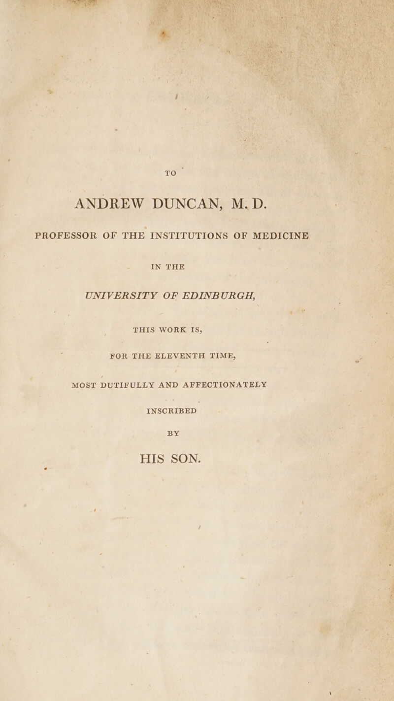 TO ANDREW DUNCAN, M.D. PROFESSOR OF THE INSTITUTIONS OF MEDICINE tie IN THE . UNIVERSITY OF EDINBURGH, | y EY ;. ¢ y J \ . «ae . THIS WORK IS, Ke z 2 FOR THE ELEVENTH TIME, ; MOST DUTIFULLY AND AFFECTIONATELY INSCRIBED 2 BY ee HIS SON. = ® 4 , by ; }