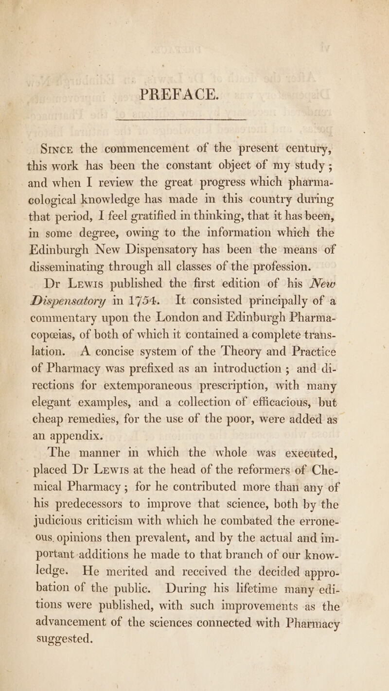 PREFACE. Smvce the commencement of the present century, this work has been the constant object of my study ; and when I review the great progress which pharma- _ ecological knowledge has made in this country during that period, I feel gratified m thinking, that it has been, in some degree, owing to the information which the Edinburgh New Dispensatory has been the means of disseminating through all classes of the profession. Dr Lewis published the first edition of his Mew Dispensatory 1 1754. It consisted principally of .a commentary upon the London and Edinburgh Pharma- copeeias, of both of which it contamed a complete trans- lation. A concise system of the Theory and Practice of Pharmacy was prefixed as an introduction ; and di- rections for extemporaneous prescription, with many elegant examples, and a collection of efficacious, but cheap remedies, for the use of the poor, were added as an appendix. The manner in which the whole was executed, placed Dr Lewis at the head of the reformers of Che- mical Pharmacy ; for he contributed more than any of his predecessors to improve that science, both by the judicious criticism with which he combated the errone- ous. opinions then prevalent, and by the actual and im- portant additions he made to that branch of our know- ledge. He merited and received the decided appro- bation of the public. During his lifetime many edi- tions were published, with such improvements as the advancement of the sciences connected with Pharmacy suggested.