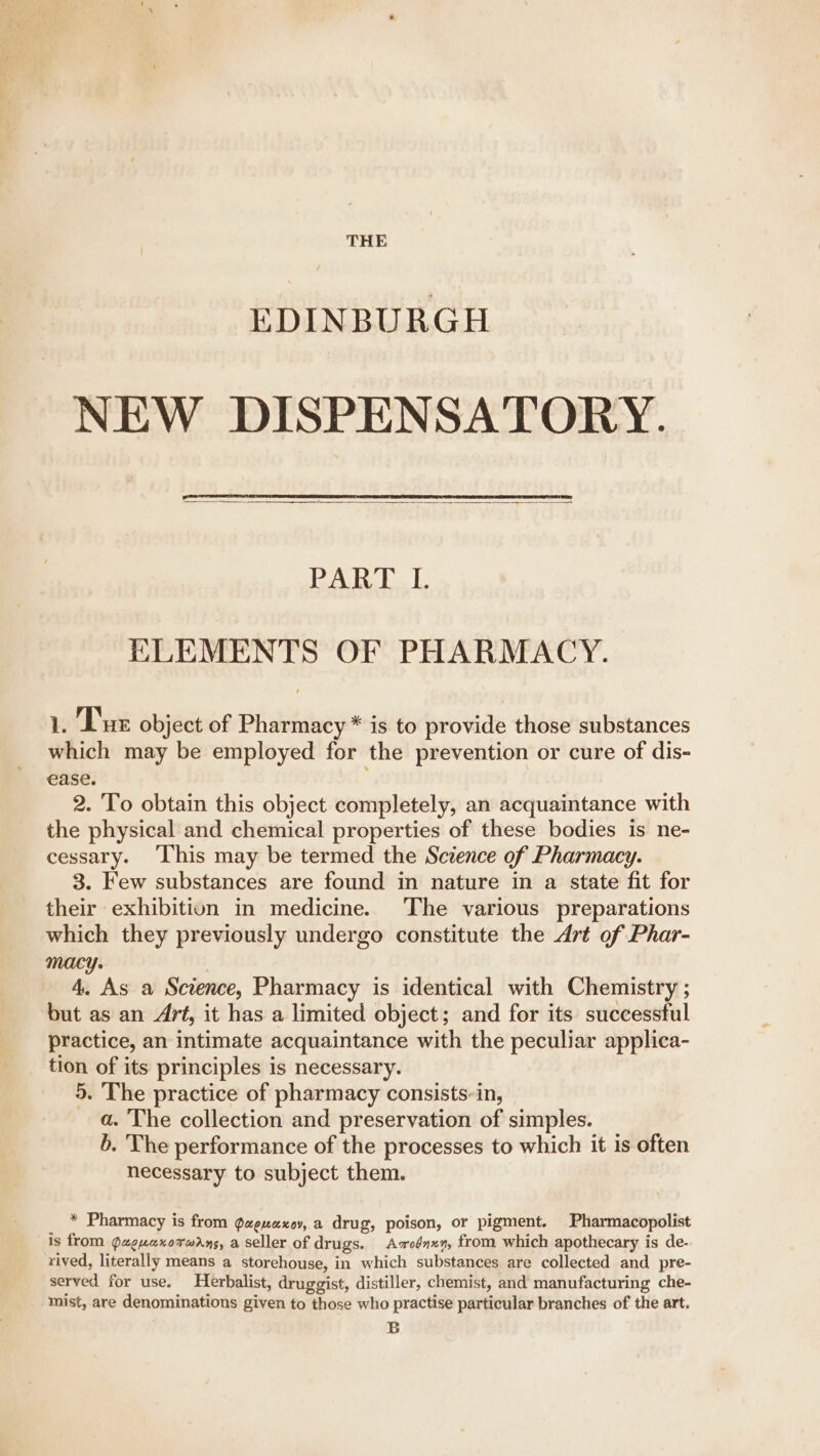 THE EDINBURGH NEW DISPENSATORY. Dales |: ELEMENTS OF PHARMACY. 1. Tue object of Pharmacy * is to provide those substances which may be employed for the prevention or cure of dis- ease. 2. To obtain this object completely, an acquaintance with the physical and chemical properties of these bodies is ne- cessary. [his may be termed the Science of Pharmacy. 3. Few substances are found in nature in a state fit for their exhibition in medicine. The various preparations which they previously undergo constitute the Art of Phar- macy. 4. As a Science, Pharmacy is identical with Chemistry ; but as an Art, it has a limited object; and for its successful practice, an intimate acquaintance with the peculiar applica- tion of its principles is necessary. 5. The practice of pharmacy consists-in, a. The collection and preservation of simples. b. The performance of the processes to which it is often necessary to subject them. * Pharmacy is from ¢uenaxoy, a drug, poison, or pigment. Pharmacopolist is from Quguaxorwdns, a seller of drugs. Asxoénxn, from which apothecary is de-. ‘rived, literally means a storehouse, in which substances are collected and pre- served for use, Herbalist, druggist, distiller, chemist, and manufacturing che- mist, are denominations given to those who practise particular branches of the art. B