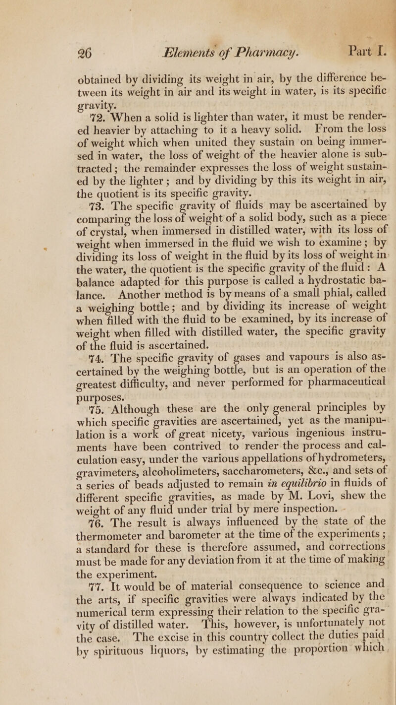 obtained by dividing its weight in air, by the difference be- tween its weight in air and its weight in water, is its specific gravity. 2. When a solid is lighter than water, it must be render- ed heavier by attaching to it a heavy solid. From the loss of weight which when united they sustain on being immer- sed in water, the loss of weight of the heavier alone is sub- tracted; the remainder expresses the loss of weight sustain- ed by the lighter ; and by dividing by this its weight in air, the quotient is its specific gravity. 43. The specific gravity of fluids may be ascertained by comparing the loss of weight of a solid body, such as a piece of crystal, when immersed in distilled water, with its loss of weight when immersed in the fluid we wish to examine; by the water, the quotient is the specific gravity of the fluid: A balance adapted for this purpose is called a hydrostatic ba- lance. Another method is by means of a small phial, called a weighing bottle; and by dividing its increase of weight when filled with the fluid to be examined, by its increase of weight when filled with distilled water, the specific gravity of the fluid is ascertained. 44, The specific gravity of gases and vapours is also as- certained by the weighing bottle, but is an operation of the greatest difficulty, and never performed for pharmaceutical purposes. 75. Although these are the only general principles by which specific gravities are ascertained, yet as the manipu- lation is a work of great nicety, various ingenious instru- ments have been contrived to render the process and cal- culation easy, under the various appellations of hydrometers, gravimeters, alcoholimeters, saccharometers, &amp;c., and sets of a series of beads adjusted to remain in equilibrio in fluids of different specific gravities, as made by M. Lovi, shew the weight of any fluid under trial by mere inspection. - %6. The result is always influenced by the state of the thermometer and barometer at the time of the experiments ; must be made for any deviation from it at the time of making the experiment. v7. It would be of material consequence to science and the arts, if specific gravities were always indicated by the vity of distilled water. This, however, is unfortunately not the case. The excise in this country collect the duties paid we ee —