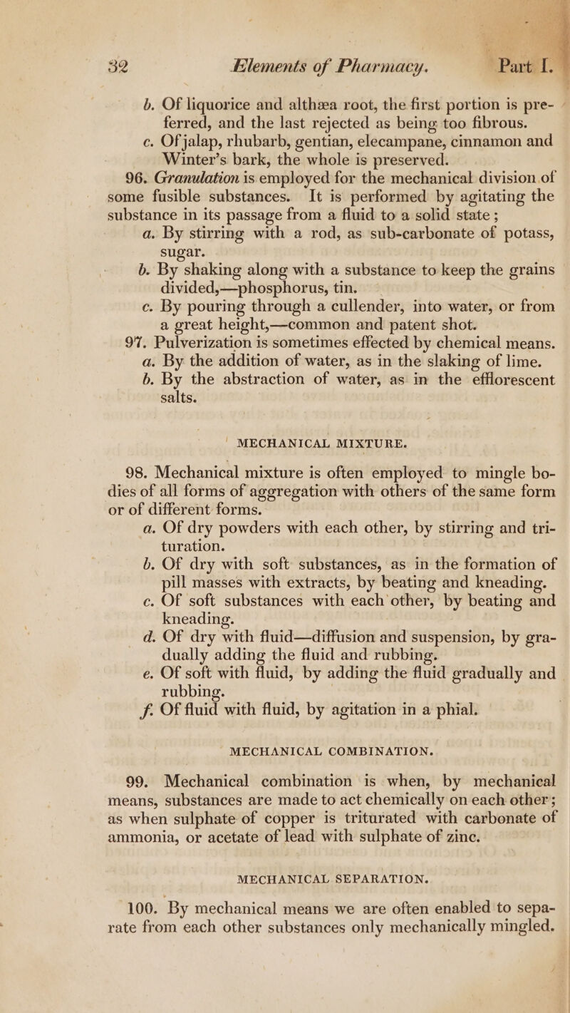 b. OF liquorice and althzea root, the first portion is pre- - ferred, and the last rejected as being too fibrous. c. Of jalap, rhubarb, gentian, elecampane, cinnamon and Winter’s bark, the whole is preserved. 96. Granulation is employed for the mechanical division of some fusible substances. It is performed by agitating the substance in its passage from a fluid to a solid state ; a. By stirring with a rod, as sub-carbonate of potass, sugar. b. By shaking along with a substance to keep the grains divided »—phosphorus, tin. c. By pouring through a cullender, into water, or from a great height,—common and patent shot. 97. Pulverization is sometimes effected by chemical means. a. By the addition of water, as in the slaking of lime. b. By the abstraction of water, as in the efflorescent salts. | MECHANICAL MIXTURE. 98. Mechanical mixture is often employed to mingle bo- dies of all forms of aggregation with others of the same form or of different forms. a. Of dry powders with each other, by stirring and tri- turation. b. Of dry with soft substances, as in the formation of pill masses with extracts, by beating and kneading. c. Of soft substances with each other, by beating and kneading. _ d. Of dry with fluid—diffusion and suspension, by gra- dually adding the fluid and rubbing. e. Of soft with fluid, by adding the fluid gradually and - rubbing. f. Of fluid with fluid, by agitation in a phial. MECHANICAL COMBINATION. 99. Mechanical combination is when, by mechanical means, substances are made to act chemically on each other; as when sulphate of copper is triturated with carbonate of ammonia, or acetate of lead with sulphate of zinc. MECHANICAL SEPARATION. 100. By mechanical means we are often enabled to sepa- rate from each other substances only mechanically mingled.
