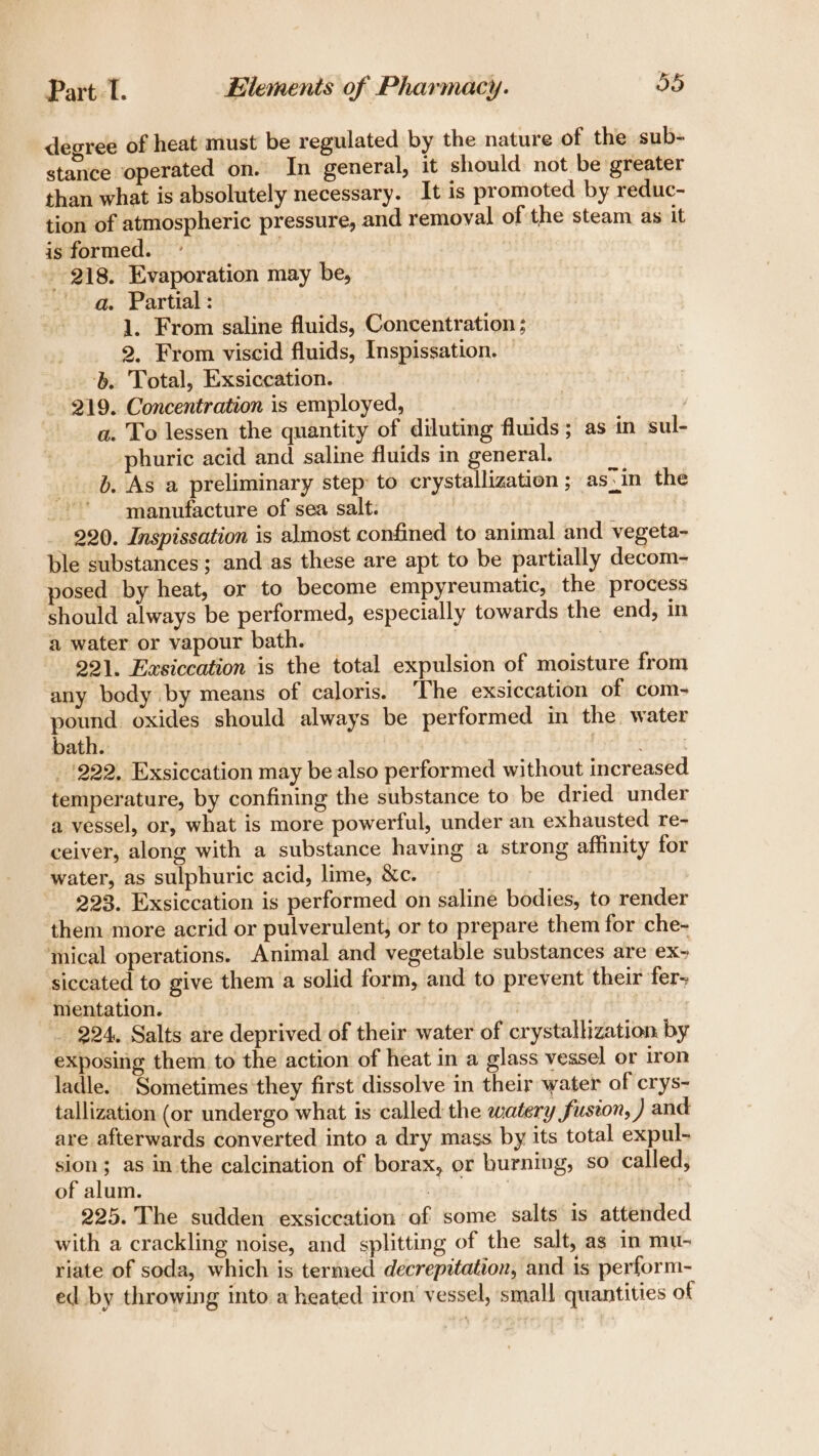 degree of heat must be regulated by the nature of the sub- stance operated on. In general, it should not be greater than what is absolutely necessary. It is promoted by reduc- tion of atmospheric pressure, and removal of the steam as it is formed. ; | 218. Evaporation may be, a. Partials 1. From saline fluids, Concentration ; 2. From viscid fluids, Inspissation. — . Total, Exsiccation. : | 219. Concentration is employed, ) a. To lessen the quantity of diluting fluids; as in sul- phuric acid and saline fluids in general. b. As a preliminary step: to crystallization ; as)in the manufacture of sea salt. 220. Inspissation is almost confined to animal and vegeta- ble substances; and:as these are apt to be partially decom- posed by heat, or to become empyreumatic, the process should always be performed, especially towards the end, in a water or vapour bath. | 221. Easiccation is the total expulsion of moisture from any body by means of caloris. The exsiccation of com- pound oxides should always be performed in the water bath. ies _ '222, Exsiccation may be also performed without increased temperature, by confining the substance to be dried under a vessel, or, what is more powerful, under an exhausted re- ceiver, along with a substance having a strong affinity for water, as sulphuric acid, lime, &amp;c. 223. Exsiccation is performed on saline bodies, to render them more acrid or pulverulent, or to prepare them for che- mical operations. Animal and vegetable substances are ex- siccated to give them a solid form, and to prevent their fer&gt; mentation. | | : _ 224, Salts are deprived of their water of crystallization by exposing them to the action of heat in a glass vessel or iron ladle. Sometimes they first dissolve in their water of crys- tallization (or undergo what is called the watery fusion, ) and are afterwards converted into a dry mass by its total expul- sion; as in the calcination of borax, or burning, so called, of alum. bits. tat’ 225. The sudden exsiccation of some salts is attended with a crackling noise, and splitting of the salt, as in mu- riate of soda, which is termed decrepitation, and is perform- ed by throwing into a heated iron’ vessel, small quantities of