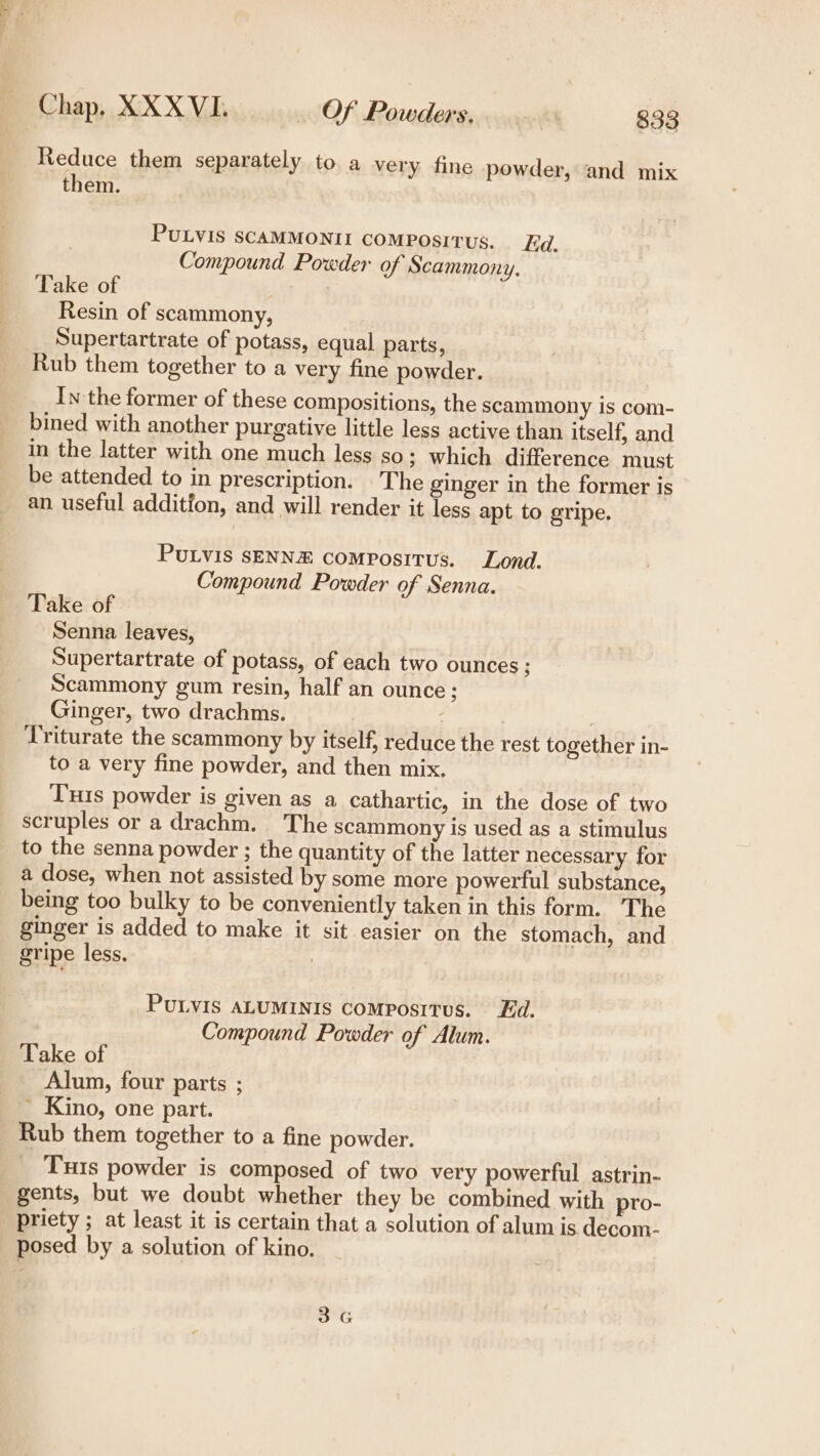 Reduce them separately to a very fine powder, and mix them. PULVIS SCAMMONII COMPosITUS. Ed. Compound Powder of Scammony. Take of | Resin of scammony, Supertartrate of potass, equal parts, Rub them together to a very fine powder. In the former of these compositions, the scammony is com- bined with another purgative little less active than itself, and in the latter with one much less so; which difference must be attended to in prescription. The ginger in the former is an useful additfon, and will render it less apt to gripe. PULViS SENNE comPositus. Lond. Compound Powder of Senna. Take of Senna leaves, Supertartrate of potass, of each two ounces; Scammony gum resin, half an ounce; Ginger, two drachms. : Triturate the scammony by itself, reduce the rest together in- to a very fine powder, and then mix. Tis powder is given as a cathartic, in the dose of two scruples or a drachm. The scammony is used as a stimulus to the senna powder ; the quantity of the latter necessary for a dose, when not assisted by some more powerful substance, being too bulky to be conveniently taken in this form. The ginger is added to make it sit easier on the stomach, and gripe less. : PULVIS ALUMINIS CoMposItus. Ed. Compound Powder of Alum. Take of Alum, four parts ; ’ Kino, one part. Rub them together to a fine powder. Tis powder is composed of two very powerful astrin- gents, but we doubt whether they be combined with pro- priety ; at least it is certain that a solution of alum is decom- posed by a solution of kino, 3G