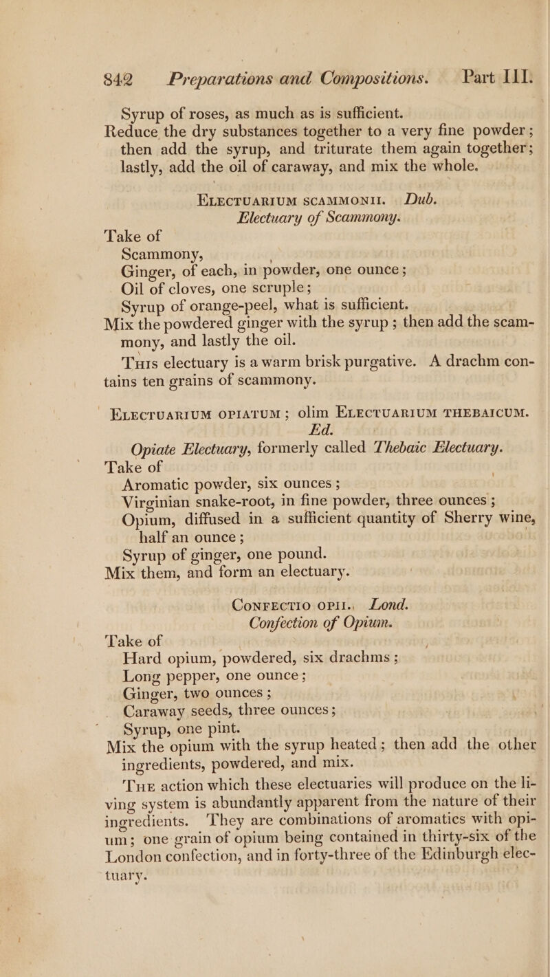 Syrup of roses, as much as is sufficient. Reduce the dry substances together to a very fine powder ; then add the syrup, and triturate them again together; lastly, add the oil of caraway, and mix the whole. ELEcTUARIUM scaMMoNII. Dub, Electuary of Scammony. Take of Scammony, | Ginger, of each, in powder, one ounce ; Oil of cloves, one scruple; Syrup of orange-peel, what is sufficient. Mix the powdered ginger with the syrup ; then add the scam- mony, and lastly the oil. Tus electuary is a warm brisk purgative. A drachm con- tains ten grains of scammony. ~ ELECTUARIUM OPIATUM; oOlim ELECTUARIUM THEBAICUM. Ed. | Opiate Electuary, formerly called Thebaic Electuary. Take of Aromatic powder, six ounces ; Virginian snake-root, in fine powder, three ounces ; Opium, diffused in a sufficient quantity of Sherry wine, half an ounce ; . Syrup of ginger, one pound. Mix them, and form an electuary. ConFeEctio opil., Lond. Confection of Opium. Take of | Hard opium, powdered, six drachms ; Long pepper, one ounce ; Ginger, two ounces ; Caraway seeds, three ounces; Syrup, one pint. Mix the opium with the syrup heated; then add the other ingredients, powdered, and mix. Tue action which these electuaries will produce on the li- ving system is abundantly apparent from the nature of their ingredients. ‘They are combinations of aromatics with opi- um; one grain of opium being contained in thirty-six of the London confection, and in forty-three of the Edinburgh elec- tuary.