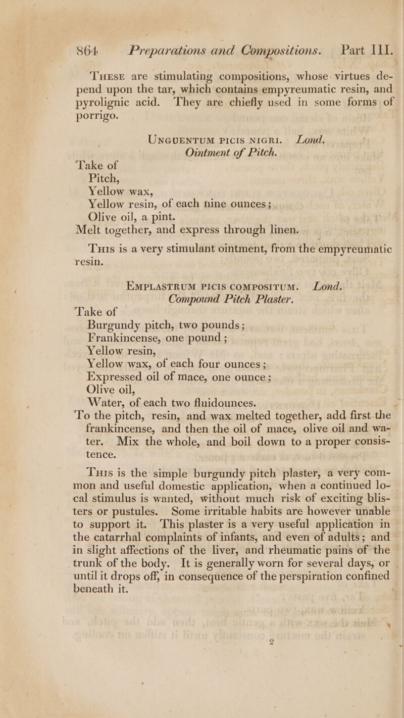 THESE are stimulating compositions, whose: virtues de- pend upon the tar, which contains empyreumatic resin, and pyrolignic acid. They are chiefly used in some forms of porrigo. UNGUENTUM PicIs NicRI. Lond. Ointment of Pitch. ‘Take of Pitch, Yellow wax, ) Yellow resin, of each hine ounces; Olive oil, a pint. Melt together, and express through linen. Tuts is a very stimulant ointment, from the empyreumatic resin. EMPLASTRUM PICIS ComposiITtuM. Lond. Compound Pitch Plaster. ‘Take of Burgundy pitch, two pounds ; Frankincense, one pound ; Yellow resin, Yellow wax, of each four ounces ; Expressed oil of mace, one ounce ; Olive oil, Water, ig each two fluidounces. To the pitch, resin, and wax melted together, add first the frankincense, and then the oil of mace, olive oil and wa- ter. Mix the whole, and boil down to a proper consis- tence. Tus is the simple burgundy pitch plaster, a very com- mon and useful domestic application, when a continued lo- cal stimulus is wanted, without much risk of exciting blis- ters or pustules. Some irritable habits are however unable to support it. This plaster is a very useful application in the catarrhal complaints of infants, and even of adults; and in slight affections of the liver, and rheumatic pains of the — trunk of the body. It is generally worn for several days, or _ until it drops off, in consequence of the perspiration confined — beneath it. :