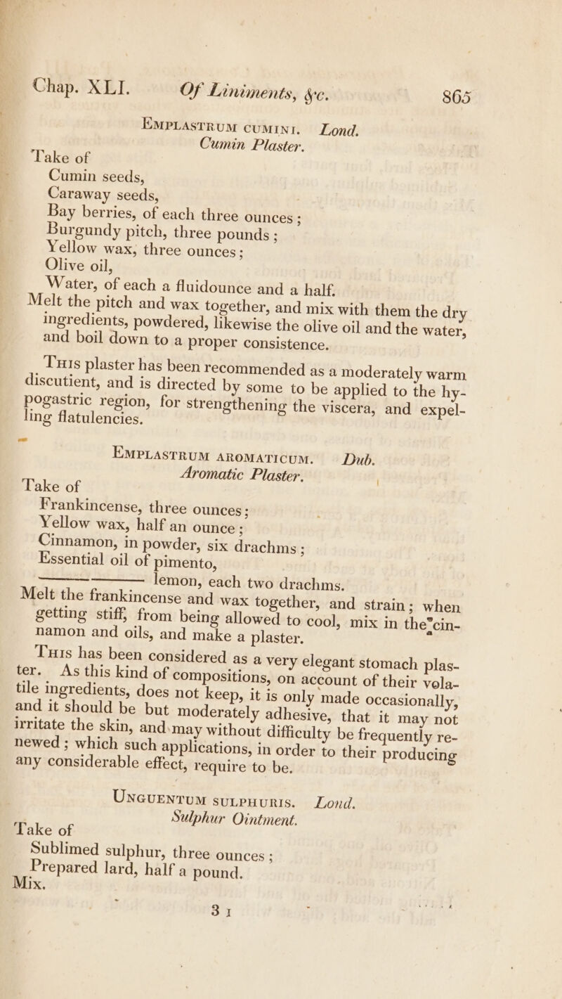 a a Chap. XLI. Of Liniments, ec. 865 EMPLASTRUM CUMINI. Lond. Cumin Plaster. Take of Cumin seeds, Caraway seeds, : Bay berries, of each three ounces ; Burgundy pitch, three pounds ; Yellow wax, three ounces ; Olive oil, Water, of each a fluidounce and a half. Melt the pitch and wax together, and mix with them the dry ingredients, powdered, likewise the olive oil and the water, and boil down to a proper consistence. ‘Tuts plaster has been recommended as a moderately warm discutient, and is directed by some to be applied to the hy- pogastric region, for strengthening the viscera, and expel- ling flatulencies. F EMPLASTRUM ARoMATICUM. — Dub. Aromatic Plaster, Take of Frankincense, three ounces ; Yellow wax, half an ounce ; Cinnamon, in powder, six drachms ; Essential oil of pimento, lemon, each two drachms. Melt the frankincense and wax together, and strain; when getting stiff from being allowed to cool, mix in the*cin- namon and oils, and make a plaster, Tus has been considered as a very elegant stomach plas- ter. As this kind of compositions, on account of their vola- tile ingredients, does not keep, it is only made occasionally, and it should be but moderately adhesive, that it may not irritate the skin, and. may without difficulty be frequently re- newed ; which such applications, in order to their producing any considerable effect, require to be. See ee UNcUENTUM suLpHURIS. Lond. Sulphur Ointment. Take of Sublimed sulphur, three ounces ; Prepared lard, half a pound. IX, on