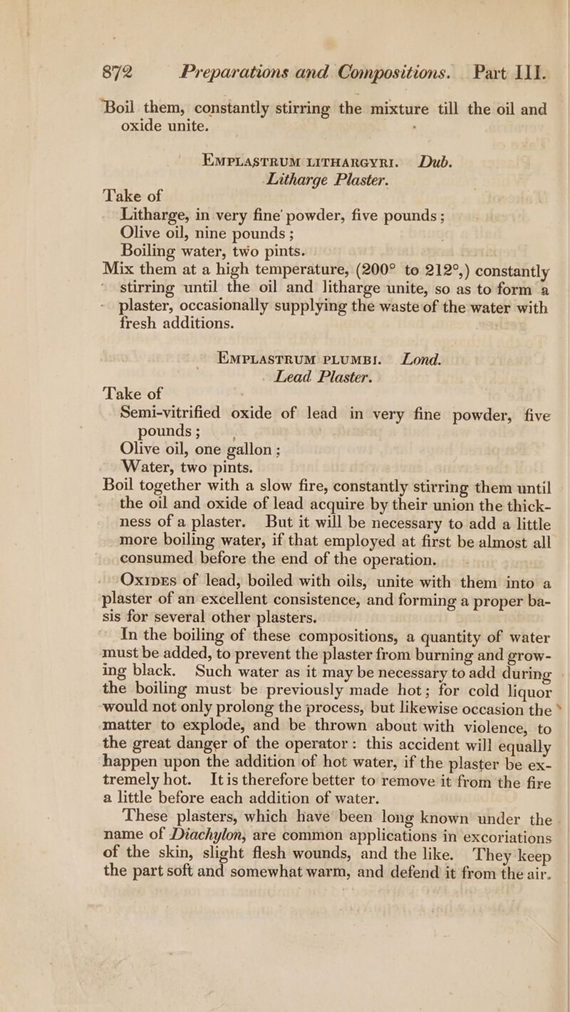 ‘Boil them, constantly stirring the mixture till the oil and oxide unite. EMPLASTRUM LITHARGYRI. Dub. Litharge Plaster. Take of Litharge, in very fine’ powder, five pounds ; Olive oil, nine pounds ; Boiling water, two pints. Mix them at a high temperature, (200° to 212°,) constantly stirring until the oil and litharge unite, so as to form a plaster, occasionally supplying the waste of the water with fresh additions. EMPLASTRUM PLUMB:. Lond. Lead Plaster. Take of Semi-vitrified oxide of lead in very fine powder, five pounds ; Olive oil, one gallon ; Water, two pints. Boil together with a slow fire, constantly stirring them until _ the oil and oxide of lead acquire by their union the thick- ness of a plaster. But it will be necessary to add a little more boiling water, if that employed at first be almost all consumed before the end of the operation. - -Oxines of lead, boiled with oils, unite with them into a plaster of an excellent consistence, and forming a proper ba- sis for several other plasters. - In the boiling of these compositions, a quantity of water must be added, to prevent the plaster from burning and grow- the boiling must be previously made hot; for cold liquor would not only prolong the process, but likewise occasion the matter to explode, and be thrown about with violence, to the great danger of the operator: this accident will equally happen upon the addition of hot water, if the plaster be ex- tremely hot. Itis therefore better to remove it from the fire a little before each addition of water. These plasters, which have been long known under the name of Diachylon, are common applications in excoriations of the skin, slight flesh wounds, and the like. They keep the part soft and somewhat warm, and defend it from the air. %