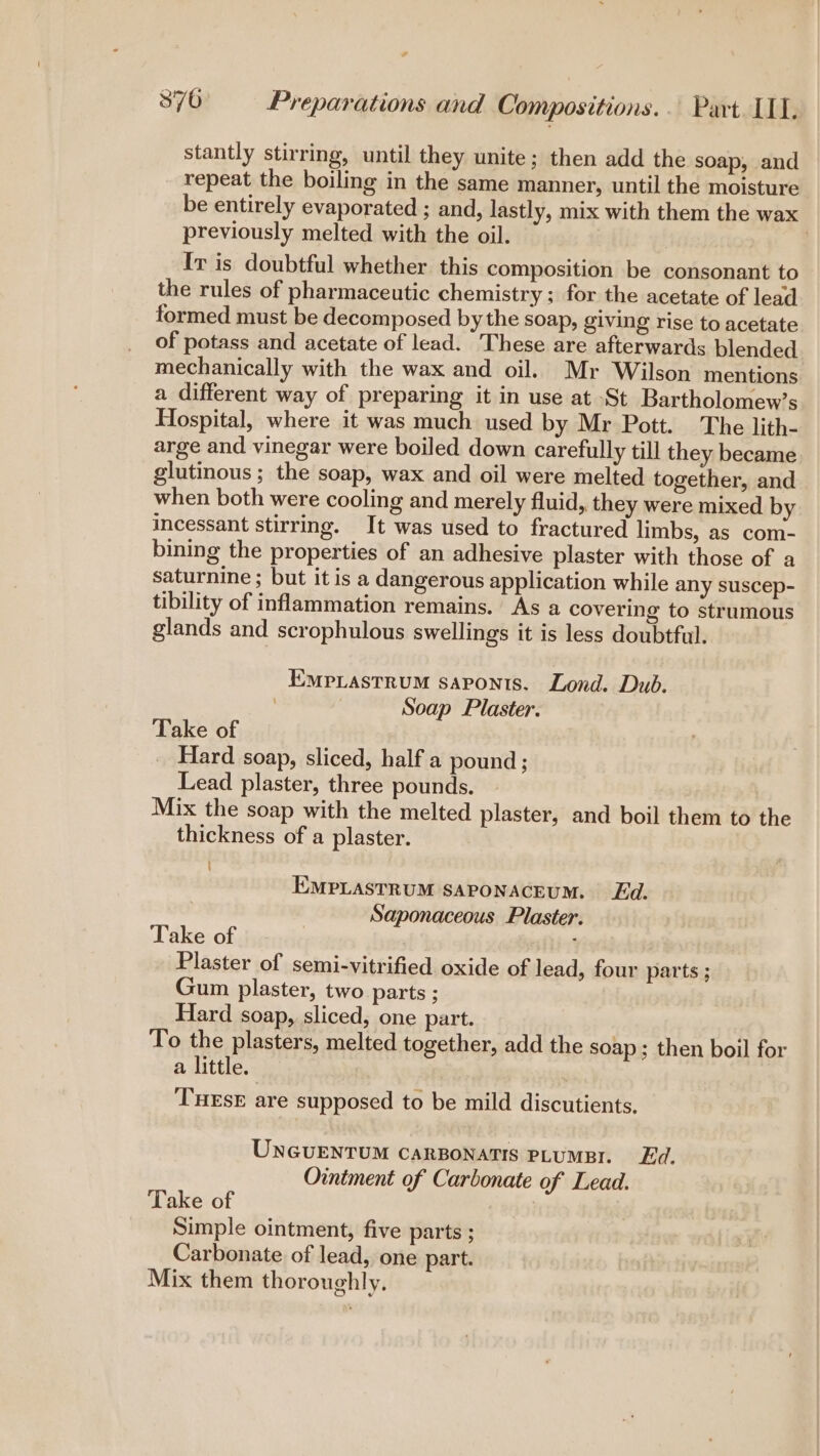 stantly stirring, until they unite; then add the soap, and repeat the boiling in the same manner, until the moisture be entirely evaporated ; and, lastly, mix with them the wax previously melted with the oil. | Iv is doubtful whether this composition be consonant to the rules of pharmaceutic chemistry; for the acetate of lead formed must be decomposed by the soap, giving rise to acetate of potass and acetate of lead. These are afterwards blended mechanically with the wax and oil. Mr Wilson mentions a different way of preparing it in use at St Bartholomew’s Hospital, where it was much used by Mr Pott. The lith- arge and vinegar were boiled down carefully till they became glutinous ; the soap, wax and oil were melted together, and when both were cooling and merely fluid, they were mixed by incessant stirring. It was used to fractured limbs, as com- bining the properties of an adhesive plaster with those of a saturnine ; but it is a dangerous application while any suscep- tibility of inflammation remains. As a covering to strumous glands and scrophulous swellings it is less doubtful. Empiastrum saponts. Lond. Dub. : Soap Plaster. Take of Hard soap, sliced, half a pound ; Lead plaster, three pounds. Mix the soap with the melted plaster, and boil them to the thickness of a plaster. EMPLASTRUM SAPONACEUM. Ed. Saponaceous Plaster. Take of Plaster of semi-vitrified oxide of lead, four parts ; Gum plaster, two parts ; Hard soap, sliced, one part. To the plasters, melted together, add the soap; then boil for a little. THESE are supposed to be mild discutients, UNGUENTUM CARBONATIS PLUMBY. Ed. Ointment of Carbonate of Lead. Take of Simple ointment, five parts ; Carbonate of lead, one part. Mix them thoroughly.