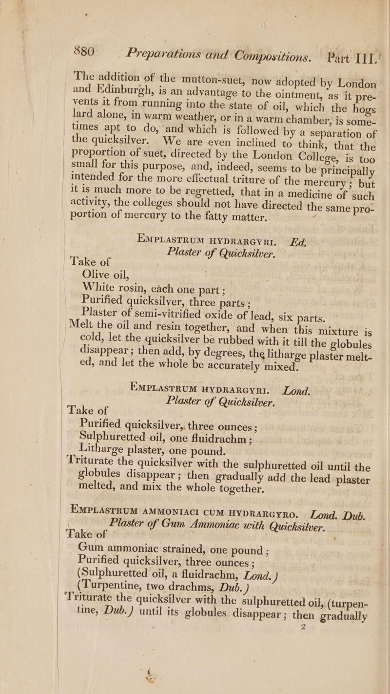 The addition of the mutton-suet, now adopted by London and Edinburgh, is an advantage to the ointment, as it pre- vents it from running into the state of oil, which the hogs» lard alone, in warm weather, or in a warm chamber, is some- times apt to do, and which is followed by a separation of the quicksilver. We are even inclined to think, that the proportion of suet, directed by the London College, is too small for this purpose, and, indeed, seems to be principally it is much more to be regretted, that in a medicine of such activity, the colleges should not have directed the same pro- portion of mercury to the fatty matter. ‘ EMPLASTRUM HYDRARGYRI. Ed. Plaster of Quicksilver. Take of Olive oil, White rosin, each one part ; Purified quicksilver, three parts ; Plaster of semi-vitrified oxide of lead, six parts. Melt the oil and resin together, and when this mixture js cold, let the quicksilver be rubbed with it till the globules disappear ; then add, by degrees, the litharge plaster melt- ed, and let the whole be accurately mixed. EMPLASTRUM HYDRARGYRI. Lond. Plaster of Quicksilver. Purified quicksilver, three ounces ; Sulphuretted oil, one fluidrachm ;- Litharge plaster, one pound. globules disappear ; then gradually add the lead plaster melted, and mix the whole together. EMPLASTRUM AMMONIACI CUM HYDRARGYRO. Lond. Dub. . Plaster of Gum Ammoniac with Quicksilver. Take of é' Gum ammoniac strained, one pound ; Purified quicksilver, three ounces ; (Sulphuretted oil, a fluidrachm, Lond. ) (Turpentine, two drachms, Dud. Triturate the quicksilver with the sulphuretted oil, (turpen- tine, Dub.) until its globules disappear ; then gradually 2