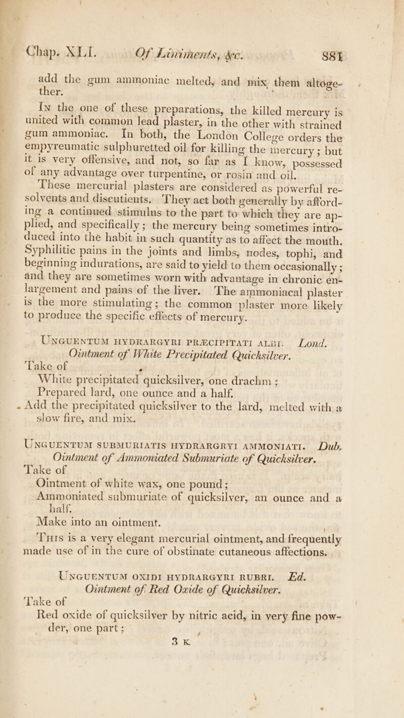 add the gum ammoniac melted, and mix them altoge- ther. ; In the one of these preparations, the killed mercury is united with common lead plaster, in the other with strained gum ammoniac. In both, the London College orders the empyreumatic sulphuretted oil for killing the mercury ; but it is very offensive, and not, so far as [ know, possessed of any advantage over turpentine, or rosin and oil, These mercurial plasters are considered as powerful re- solvents and diseutients. They act both generally by afford- ing a continued stimulus to the part to which they are ap- plied, and specifically; the mercury being sometimes intro- duced into the habit in such quantity as to affect the mouth. Syphilitic pains in the joints and limbs, nodes, tophi, and beginning indurations, are said to yield to them occasionally ; and they are sometimes worn with advantage in chronic en- largement and pains of the liver. The ammoniacal plaster is the more stimulating; the common plaster more likely to produce the specific effects of mercury. UNGUENTUM HYDRARGYRI PRECIPITATI ALBI. Lond. Ointment of White Precipitated Quicksilver. Take of i ; White precipitated quicksilver, one draclm ; Prepared lard, one ounce and a half. . Add the precipitated quicksilver to the lard, melted with a slow fire, and mix. UNGUENTUM SUBMURIATIS HYDRARGRYI AMMONIATI. Dub, Ointment of Ammoniated Submuriate of Quicksilver. Take of Ointment of white wax, one pound; Ammoniated submuriate of quicksilver, an ounce and a half. Make into an ointment. ' ‘Tris is a very elegant mercurial ointment, and frequently made use of in the cure of obstinate cutaneous affections. UNGUENTUM OXIDI HYDRARGYRI RUBRI. Ed. Ointment of Red Oxide of Quicksilver. Lake of Red oxide of quicksilver by nitric acid, in very fine pow- der, one part ; # Sie