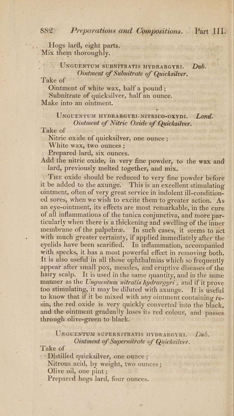 .. . Hogs lard, eight parts. -Mix them thoroughly. UNGUENTUM SUBNITRATIS HYDRARGYRI. Dub. Ointment of Subnitrate of Quicksilver. Take of — . Ointment of white wax, half a pound; Subnitrate of quicksilver, half an ounce. Make into an ointment. | UNGUENTUM HYDRARGYRI-NITRICO-oxypr. Lond. Ointment of Nitric Oxide of Quicksilver. ‘Take of . » Nitric oxide of quicksilver, one ounce ; White wax, two ounces; Prepared lard, six ounces. Add the nitric oxide, in very fine powder, to the wax and lard, previously melted together, and mix. Tue oxide should be reduced to very fine powder before it be added to the axunge. This is an excellent stimulating ointment, often of very great service in indolent ill-condition- ed sores, when we wish to excite them to greater action. As an eye-ointment, its effects are most remarkable, in the cure of all inflammations of the tunica conjunctiva, and more par- ticularly when there is a thickening and swelling of the inner membrane of the palpebre. In such cases, it seems to act with much greater certainty, if applied immediately after the eyelids have been scarified. In inflammation, accompanied with specks, it has a most powerful effect in removing both. {t is also useful in all those ophthalmias which so frequently ‘appear after small pox, ‘measles, and eruptive diseases of the hairy scalp. It is used in the same quantity, and in the same manner as the Unguentum nitratis hydrargyri ; and if it prove too stimulating, it may be diluted with axunge. It is useful to know that if it be mixed with any ointment containing re- sin, the red oxide is very quickly converted into the black, and: the ointment gradually loses its red colour, and passes through olive-green to black. | UNGUENTUM SUPERNITRATIS HYDRARGYRI. Dad. Ointment of Supernitrate of Quicksilver. Take of ~ «Distilled quicksilver, one ounce ; Nitrous acid, by weight, two ounces; Olive oil, one pint ; ’ Prepared hogs lard, four ounces.