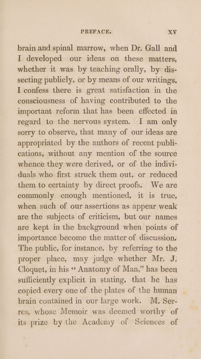 brain and spinal marrow, when Dr. Gall and I developed our ideas on these matters, whether it was by teaching orally, by: dis- secting publicly, or by means of our writings. I confess there is great satisfaction in the consciousness of having contributed to the important reform that has been effected in regard to the nervous system. I am only sorry to observe, that many of our ideas are appropriated by the authors of recent publi-. cations, without any mention of the source whence they were derived, or of the indivi- duals who first struck them out, or reduced them to certainty by direct proofs. We are commonly enough mentioned, it is true, when such of our assertions as appear weak are the subjects of criticism, but our names are kept in the background when points of importance become the matter of discussion. The public, for instance, by referring to the proper place, may judge whether Mr. J. Cloquet, in his «“‘ Anatomy of Man,” has been sufficiently explicit in stating, that he has copied every one of the plates of the human brain contained in our large work. M. Ser- res, whose Memoir was deemed worthy of its prize by the Academy of Sciences of