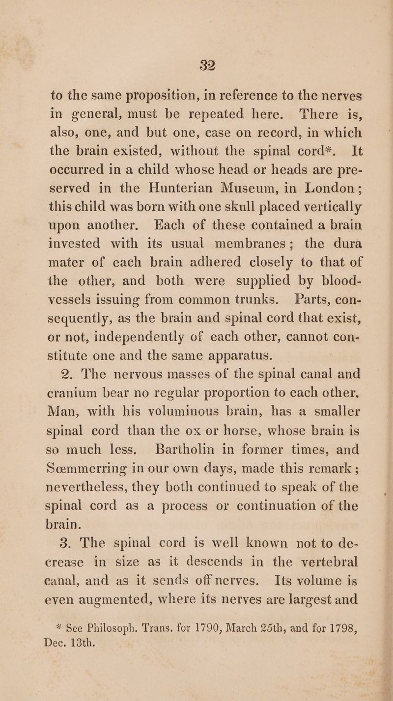 to the same proposition, in reference to the nerves in general, must be repeated here. There is, also, one, and but one, case on record, in which the brain existed, without the spinal cord*. It occurred in a child whose head or heads are pre- served in the Hunterian Museum, in London; this child was born with one skull placed vertically upon another, Each of these contained a brain invested with its usual membranes; the dura mater of each brain adhered closely to that of the other, and both were supplied by blood- vessels issuing from common trunks. Parts, con- sequently, as the brain and spinal cord that exist, or not, independently of each other, cannot con- stitute one and the same apparatus. 2. The nervous masses of the spinal canal and cranium bear no regular proportion to each other. Man, with his voluminous brain, has a smaller spinal cord than the ox or horse, whose brain is so much less. Bartholin in former times, and Soemmerring in our own days, made this remark ; nevertheless, they both continued to speak of the spinal cord as a process or continuation of the brain. 3. The spinal cord is well known not to de- crease in size as it descends in the vertebral canal, and as it sends offnerves. Its volume is even augmented, where its nerves are largest and * See Philosoph. Trans. for 1790, March 25th, and for 1798, Dec. 13th.