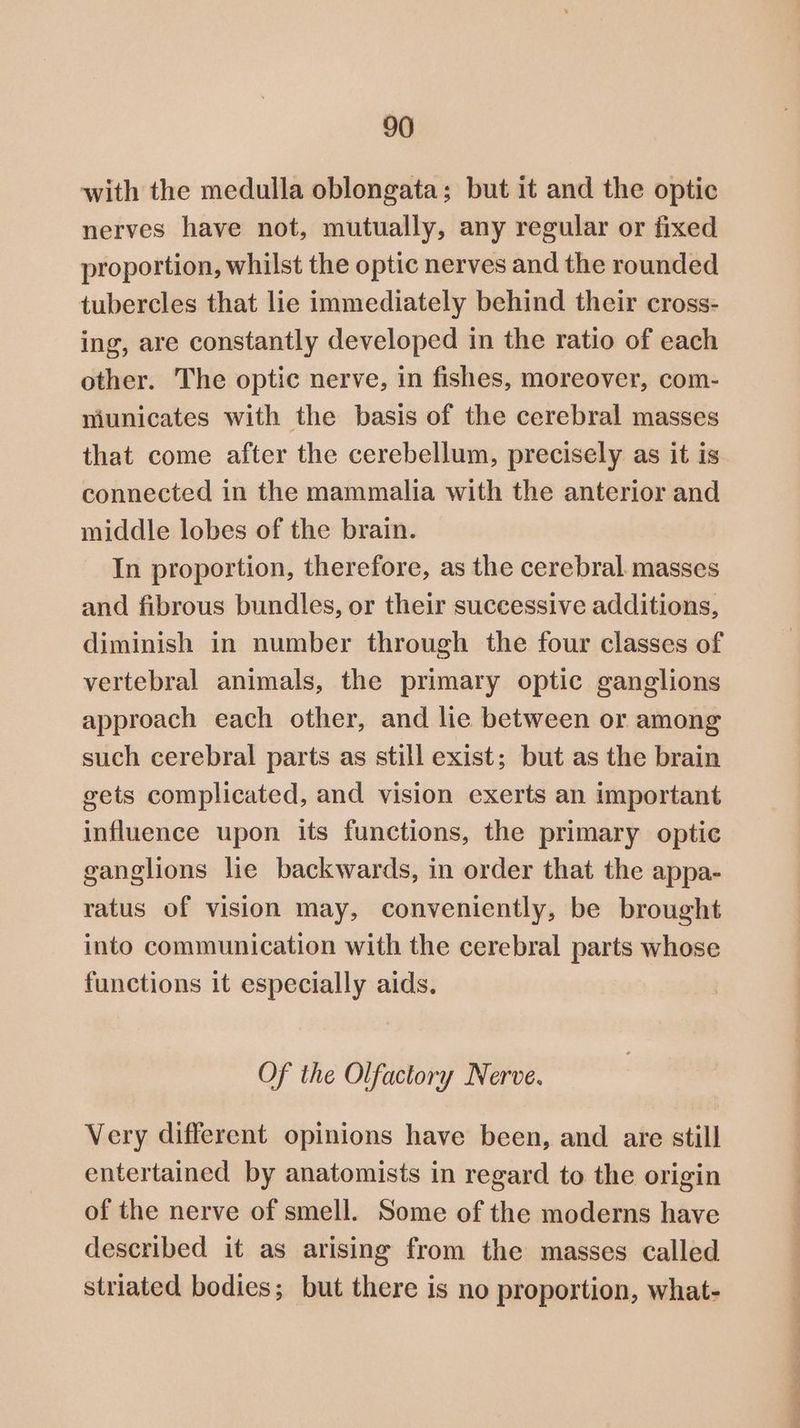 with the medulla oblongata; but it and the optic nerves have not, mutually, any regular or fixed proportion, whilst the optic nerves and the rounded tubercles that lie immediately behind their cross- ing, are constantly developed in the ratio of each other. The optic nerve, in fishes, moreover, com- niunicates with the basis of the cerebral masses that come after the cerebellum, precisely as it is connected in the mammalia with the anterior and middle lobes of the brain. In proportion, therefore, as the cerebral. masses and fibrous bundles, or their successive additions, diminish in number through the four classes of vertebral animals, the primary optic ganglions approach each other, and lie between or among such cerebral parts as still exist; but as the brain gets complicated, and vision exerts an important influence upon its functions, the primary optic ganglions lie backwards, in order that the appa- ratus of vision may, conveniently, be brought into communication with the cerebral parts whose functions it especially aids. Of the Olfactory Nerve. Very different opinions have been, and are still entertained by anatomists in regard to the origin of the nerve of smell. Some of the moderns have described it as arising from the masses called striated bodies; but there is no proportion, what- a a i ee a —