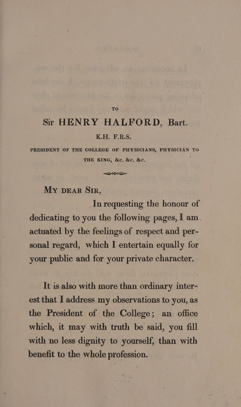 TO Sir HENRY HALFORD, Bart. K.H. F.R.S. PRESIDENT OF THE COLLEGE OF PHYSICIANS, PHYSICIAN TO THE KING, &amp;c. &amp;c. &amp;c. &lt;at&gt; MY DEAR Sir, In requesting the honour of dedicating to you the following pages, I am. actuated by the feelings of respect and per- sonal regard, which I entertain equally for your public and for your private character. It is also with more than ordinary inter- est that I address my observations to you, as the President of the College; an office which, it may with truth be said, you fill with no less dignity to yourself, than with benefit to the whole profession.