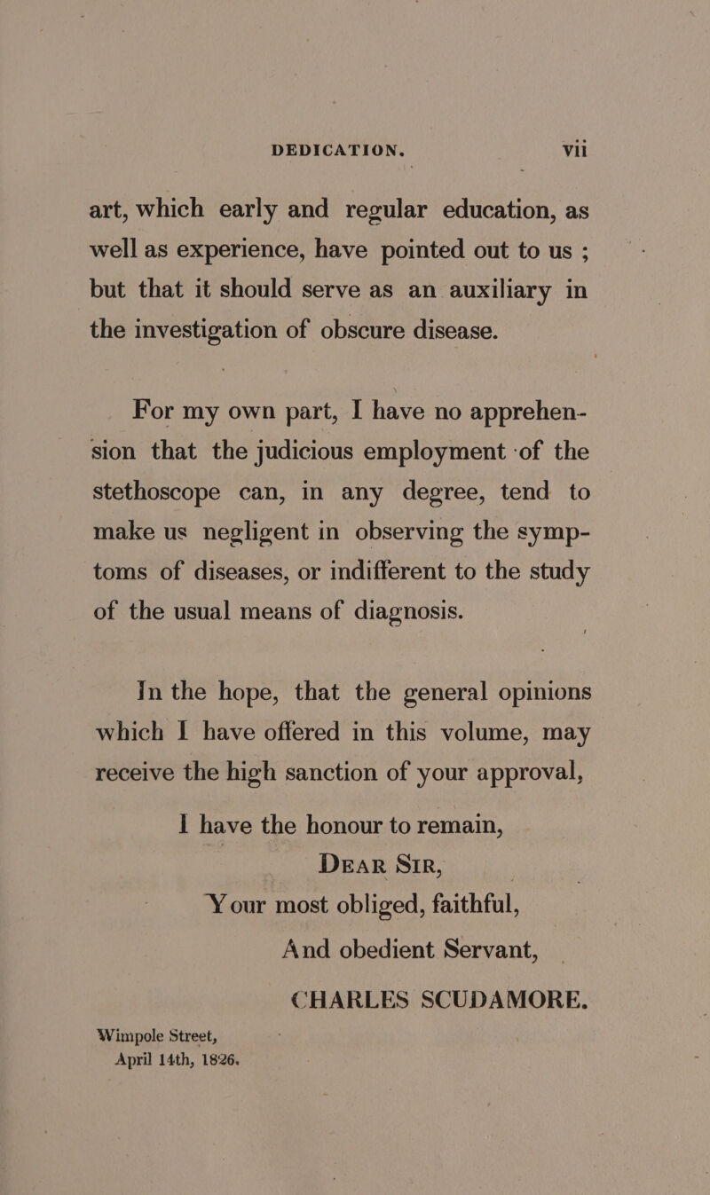 art, which early and regular education, as well as experience, have pointed out to us ; but that it should serve as an auxiliary in the investigation of obscure disease. For my own part, I have no apprehen- sion that the judicious employment ‘of the stethoscope can, in any degree, tend to make us negligent in observing the symp- toms of diseases, or indifferent to the study of the usual means of diagnosis. In the hope, that the general opinions which | have offered in this volume, may receive the high sanction of your approval, I have the honour to remain, DEaR SIR, | ‘Your most obliged, faithful, And obedient Servant, CHARLES SCUDAMORE. Winipole Street, April 14th, 1826.