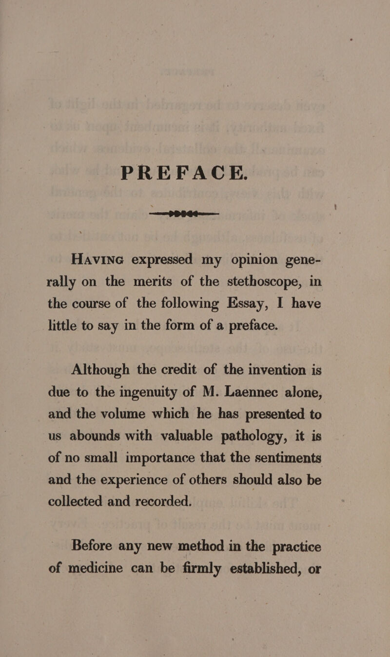 PREFACE, HAVING expressed my opinion gene- rally on the merits of the stethoscope, in the course of the following Essay, I have little to say in the form of a preface. Although the credit of the invention is due to the ingenuity of M. Laennec alone, and the volume which he has presented to us abounds with valuable pathology, it is of no small importance that the sentiments and the experience of others should also be collected and recorded. Before any new method in the practice of medicine can be firmly established, or