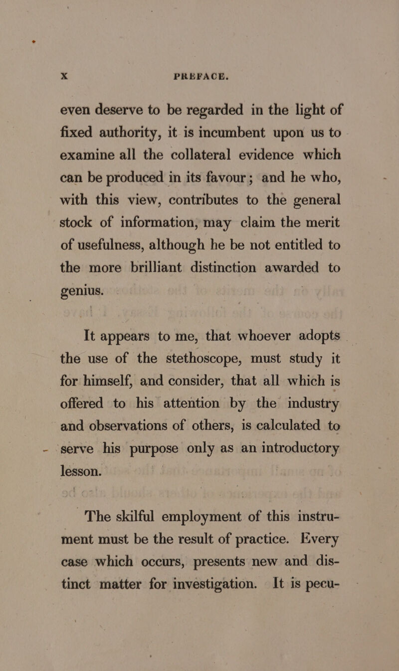 even deserve to be regarded in the light of fixed authority, it is incumbent upon us to examine all the collateral evidence which can be produced in its favour; and he who, with this view, contributes to the general stock of information, may claim the merit of usefulness, although he be not entitled to the more brilliant distinction awarded to genius. It appears to me, that whoever adopts _ the use of the stethoscope, must study it for himself, and consider, that all. which is offered to his attention by the industry and observations of others, is calculated to ‘serve his purpose only as an introductory lesson. The skilful employment of this instru- ment must be the result of practice. Every case which occurs, presents new and dis- tinct matter for investigation. It is pecu-