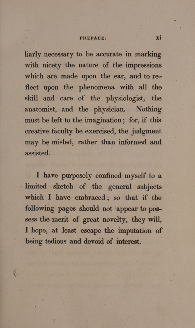 liarly necessary to be accurate in marking with nicety the nature of the impressions which are made upon the ear, and to re- flect upon the phenomena with all the skill and care of the physiologist, the anatomist, and the physician. Nothing must be left to the imagination; for, if this creative faculty be exercised, the judgment may be misled, rather than informed and assisted. I have purposely confined myself to a ‘limited sketch of the general subjects which I have embraced; so that if the following pages should not appear to pos- sess the merit of great novelty, they will, I hope, at least escape the imputation of being tedious and devoid of interest.