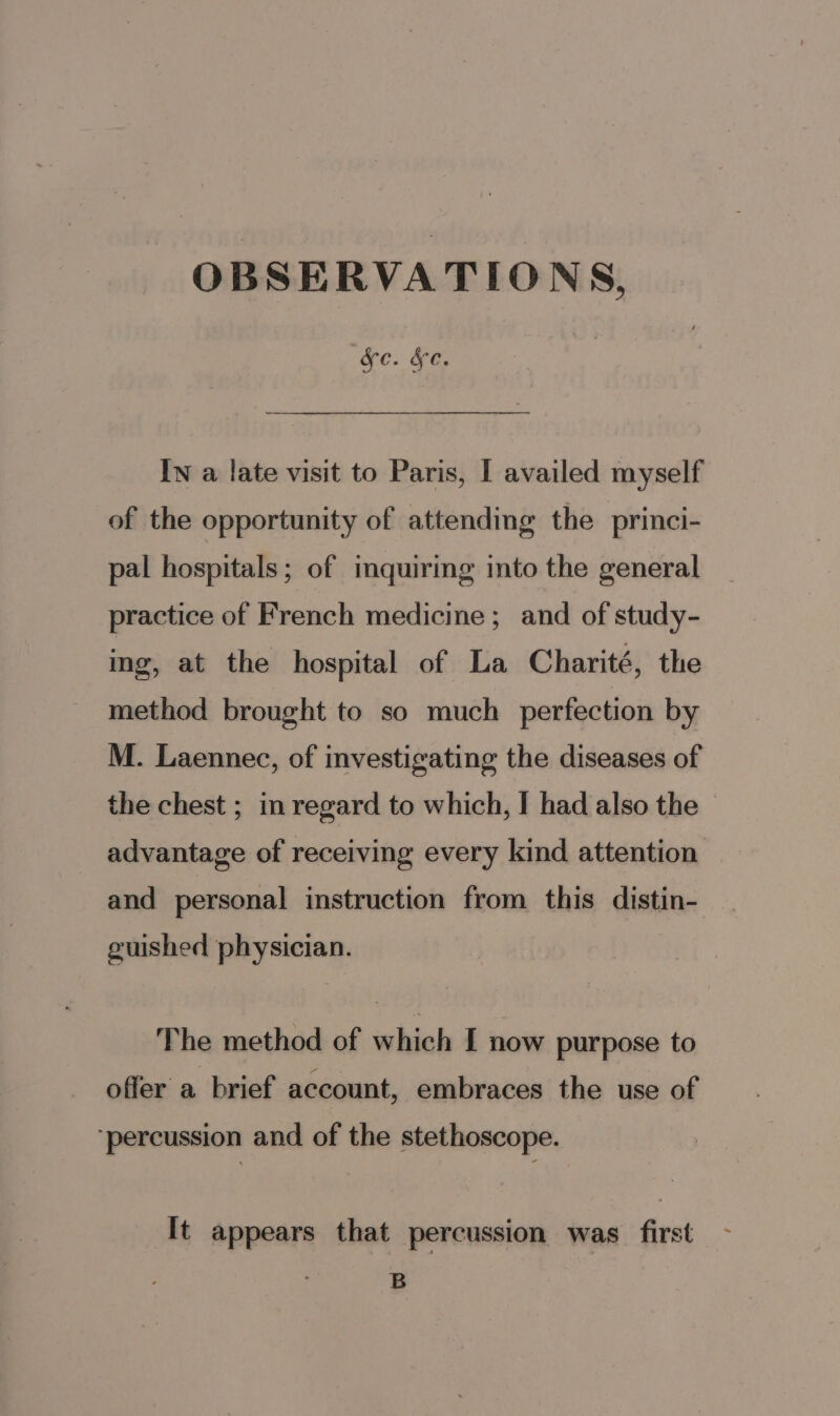 OBSERVATIONS, Xe. &amp;e. In a late visit to Paris, I availed myself of the opportunity of attending the princi- pal hospitals; of inquiring into the general practice of French medicine; and of study- ing, at the hospital of La Charité, the method brought to so much perfection by M. Laennec, of investigating the diseases of the chest ; im regard to which, I had also the advantage of receiving every kind attention and personal instruction from this distin- guished physician. The method of which I now purpose to offer a brief account, embraces the use of ‘percussion and of the stethoscope. It appears that percussion was first B