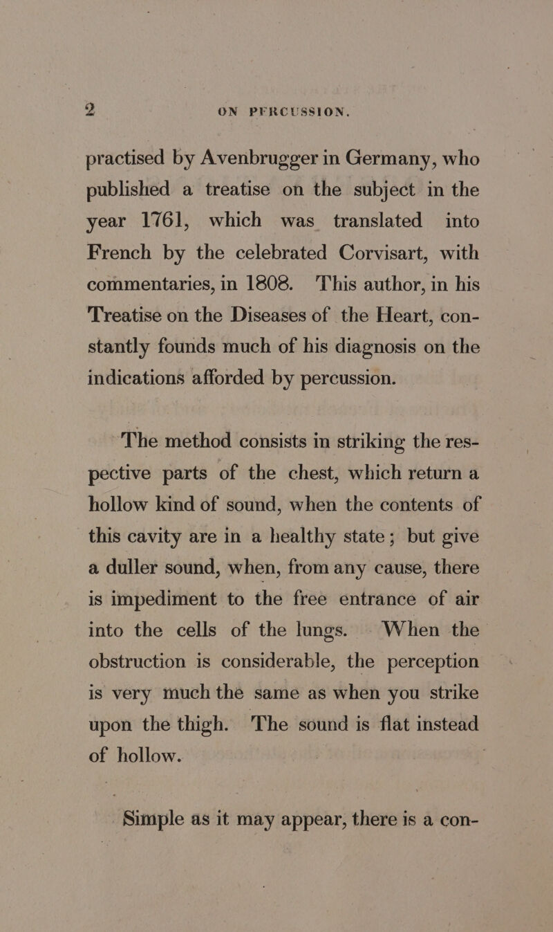 practised by Avenbrugger in Germany, who published a treatise on the subject in the year 1761, which was translated into French by the celebrated Corvisart, with commentaries, in 1808. This author, in his Treatise on the Diseases of the Heart, con- stantly founds much of his diagnosis on the indications afforded by percussion. The method consists in striking the res- pective parts of the chest, which return a hollow kind of sound, when the contents of this cavity are in a healthy state; but give a duller sound, when, from any cause, there is impediment to the free entrance of air into the cells of the lungs. - When the obstruction is considerable, the perception is very much the same as when you strike upon the thigh. The sound is flat instead of hollow. | Simple as it may appear, there is a con-