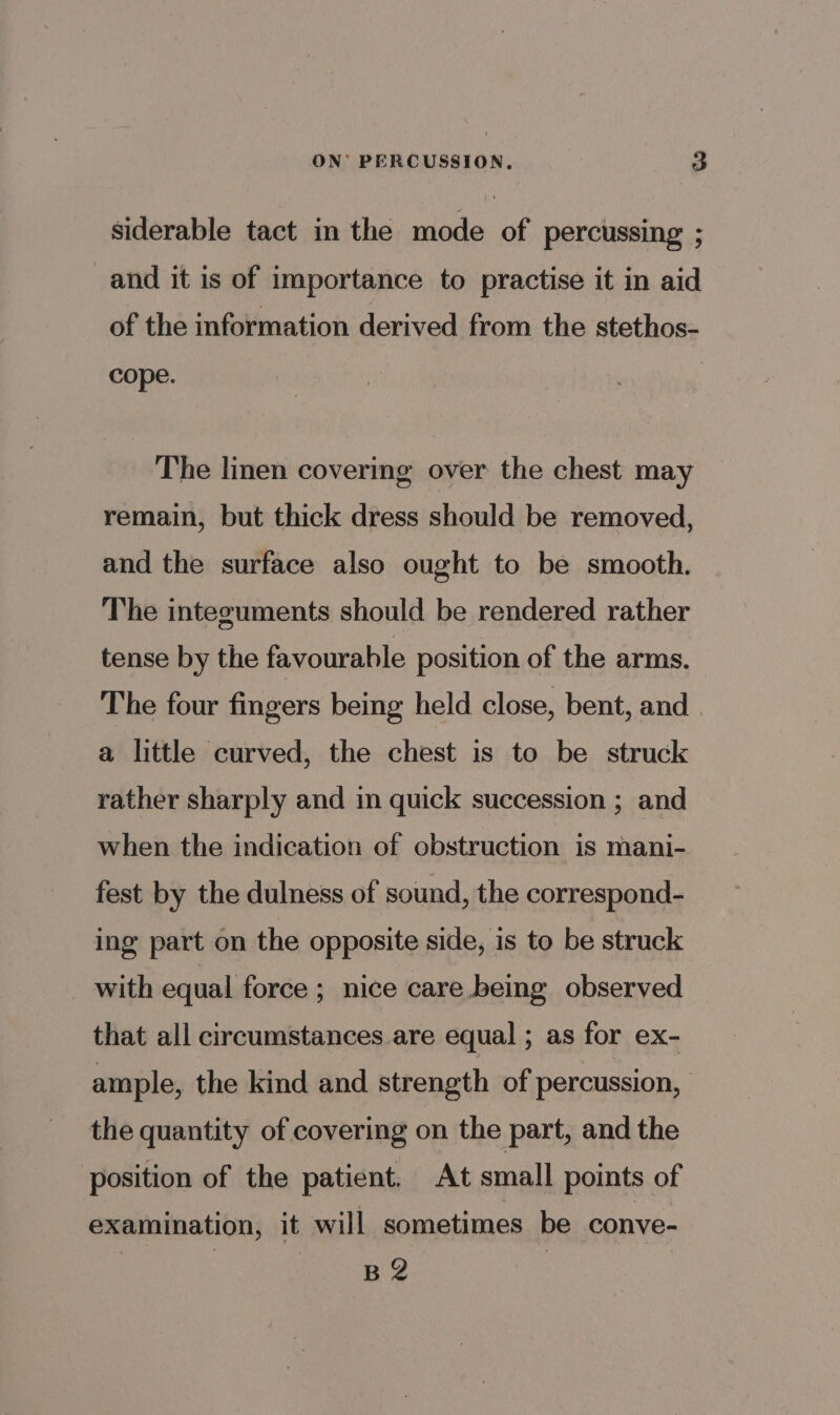 siderable tact in the mode of percussing ; and it is of importance to practise it in aid of the information derived from the stethos- Cope. The linen covering over the chest may remain, but thick dress should be removed, and the surface also ought to be smooth. The integuments should be rendered rather tense by the favourable position of the arms. The four fingers being held close, bent, and a little curved, the chest is to be struck rather sharply and in quick succession ; and when the indication of obstruction is mani- fest by the dulness of sound, the correspond- ing part on the opposite side, is to be struck with equal force ; nice care being observed that all circumstances are equal ; as for ex- ample, the kind and strength of percussion, the quantity of covering on the part, and the position of the patient. At small points of examination, it will sometimes be conve- B 2