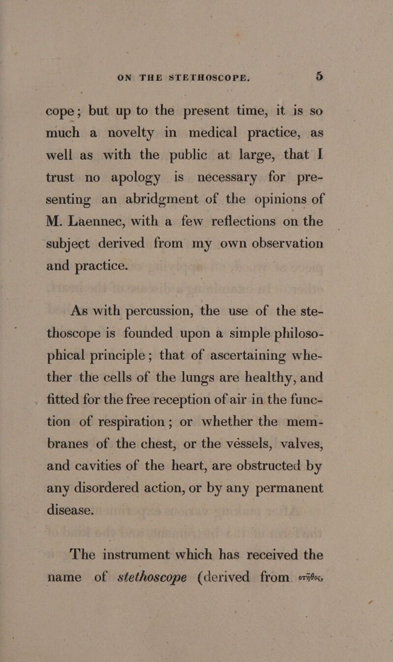 cope; but up to the present time, it is so much a novelty in medical practice, as well as with the public at large, that I trust no apology is necessary for pre- senting an abridgment of the opinions of M. Laennec, with a few reflections on the subject derived from my own observation and practice. As with percussion, the use of the ste- thoscope is founded upon a simple philoso- phical principle ; that of ascertaining whe- ther the cells of the lungs are healthy, and fitted for the free reception of air in the func- tion of respiration; or whether the mem- branes of the chest, or the véssels, valves, and cavities of the heart, are obstructed by any disordered action, or by any permanent disease. The instrument which has received the name of stethoscope (derived from. ibe,