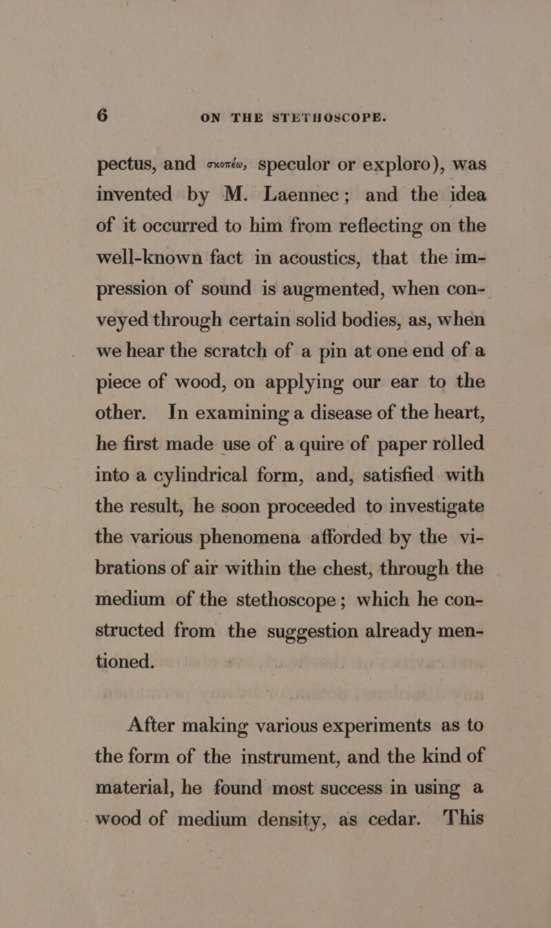 pectus, and sz, speculor or exploro), was invented by M. Laennec; and the idea of it occurred to him from reflecting on the well-known fact in acoustics, that the im- pression of sound is augmented, when con- veyed through certain solid bodies, as, when we hear the scratch of a pin at one end of a piece of wood, on applying our ear to the other. In examining a disease of the heart, he first made use of a quire of paper rolled into a cylindrical form, and, satisfied with the result, he soon proceeded to investigate the various phenomena afforded by the vi- brations of air within the chest, through the medium of the stethoscope; which he con- structed from the suggestion already men- tioned. After making various experiments as to the form of the instrument, and the kind of material, he found most success in using a wood of medium density, as cedar. This